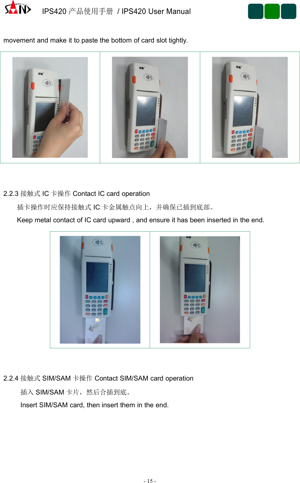 IPS420产品使用手册/ IPS420 User Manual-15 -movement and make it to paste the bottom of card slot tightly.2.2.3 接触式 IC 卡操作 Contact IC card operation插卡操作时应保持接触式 IC 卡金属触点向上，并确保已插到底部。Keep metal contact of IC card upward , and ensure it has been inserted in the end.2.2.4 接触式 SIM/SAM 卡操作 Contact SIM/SAM card operation插入 SIM/SAM 卡片，然后合插到底。Insert SIM/SAM card, then insert them in the end.