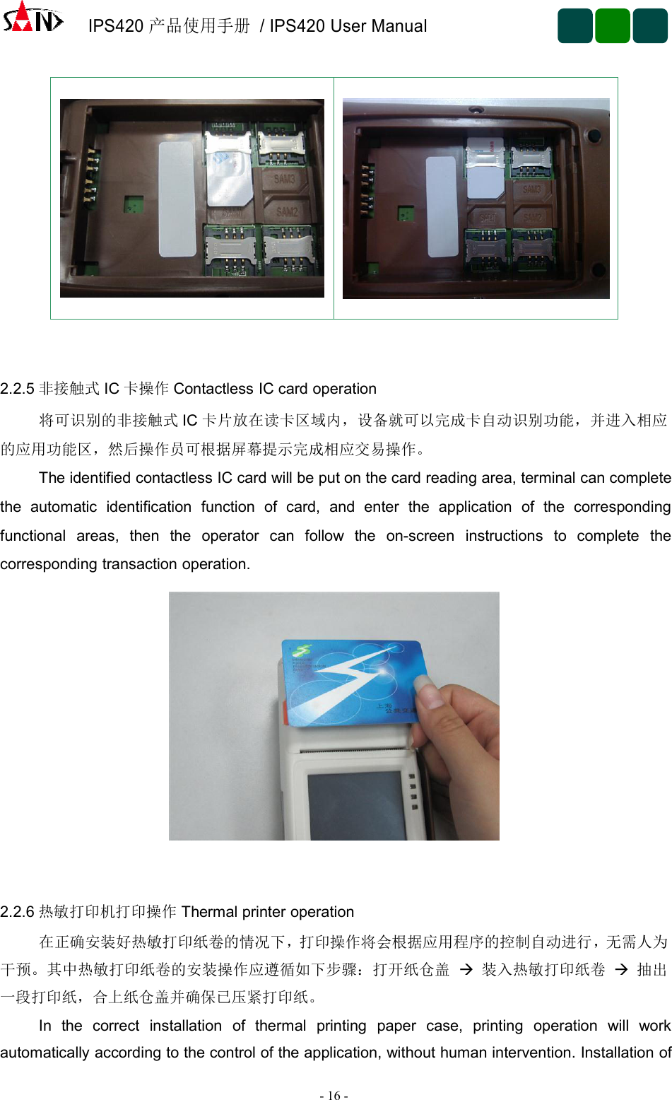 IPS420产品使用手册/ IPS420 User Manual-16 -2.2.5 非接触式 IC 卡操作 Contactless IC card operation将可识别的非接触式 IC 卡片放在读卡区域内，设备就可以完成卡自动识别功能，并进入相应的应用功能区，然后操作员可根据屏幕提示完成相应交易操作。The identified contactless IC card will be put on the card reading area, terminal can completethe automatic identification function of card, and enter the application of the correspondingfunctional areas, then the operator can follow the on-screen instructions to complete thecorresponding transaction operation.2.2.6 热敏打印机打印操作 Thermal printer operation在正确安装好热敏打印纸卷的情况下，打印操作将会根据应用程序的控制自动进行，无需人为干预。其中热敏打印纸卷的安装操作应遵循如下步骤：打开纸仓盖 装入热敏打印纸卷 抽出一段打印纸，合上纸仓盖并确保已压紧打印纸。In the correct installation of thermal printing paper case, printing operation will workautomatically according to the control of the application, without human intervention. Installation of