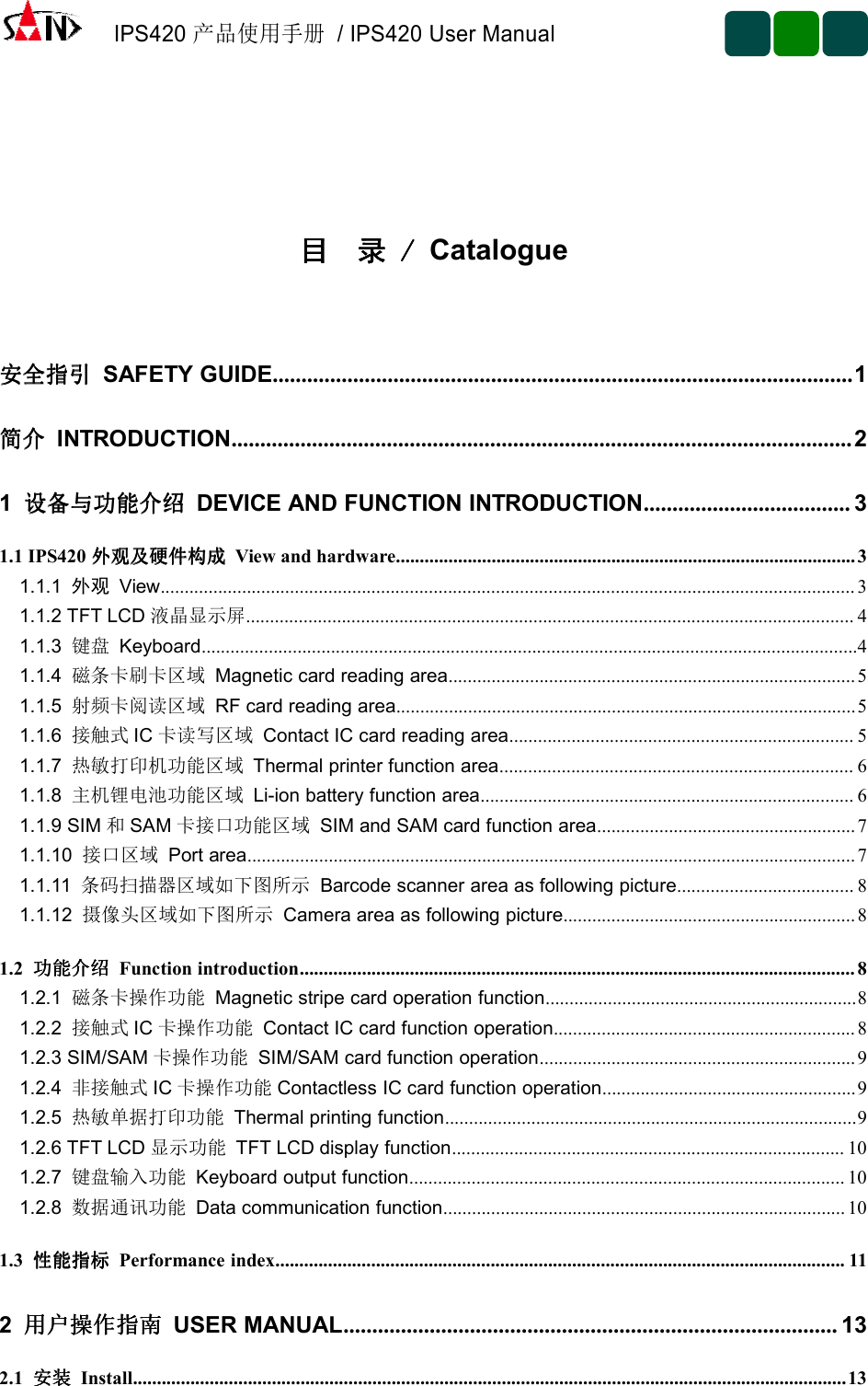 IPS420产品使用手册/ IPS420 User Manual目目目目 录录录录 ////Catalogue安全指引安全指引安全指引安全指引 SAFETY GUIDE.....................................................................................................1简介简介简介简介 INTRODUCTION............................................................................................................21设备与功能介绍设备与功能介绍设备与功能介绍设备与功能介绍 DEVICE AND FUNCTION INTRODUCTION.................................... 31.1 IPS420 外观及硬件构成外观及硬件构成外观及硬件构成外观及硬件构成 View and hardware................................................................................................31.1.1 外观 View................................................................................................................................................. 31.1.2 TFT LCD 液晶显示屏............................................................................................................................... 41.1.3 键盘 Keyboard.........................................................................................................................................41.1.4 磁条卡刷卡区域 Magnetic card reading area.....................................................................................51.1.5 射频卡阅读区域 RF card reading area................................................................................................51.1.6 接触式 IC 卡读写区域 Contact IC card reading area........................................................................ 51.1.7 热敏打印机功能区域 Thermal printer function area.......................................................................... 61.1.8 主机锂电池功能区域 Li-ion battery function area.............................................................................. 61.1.9 SIM 和SAM 卡接口功能区域 SIM and SAM card function area...................................................... 71.1.10 接口区域 Port area...............................................................................................................................71.1.11 条码扫描器区域如下图所示 Barcode scanner area as following picture..................................... 81.1.12 摄像头区域如下图所示 Camera area as following picture.............................................................81.2 功能介绍功能介绍功能介绍功能介绍 Function introduction.................................................................................................................... 81.2.1 磁条卡操作功能 Magnetic stripe card operation function.................................................................81.2.2 接触式 IC 卡操作功能 Contact IC card function operation............................................................... 81.2.3 SIM/SAM 卡操作功能 SIM/SAM card function operation..................................................................91.2.4 非接触式 IC 卡操作功能 Contactless IC card function operation.....................................................91.2.5 热敏单据打印功能 Thermal printing function......................................................................................91.2.6 TFT LCD 显示功能 TFT LCD display function.................................................................................. 101.2.7 键盘输入功能 Keyboard output function........................................................................................... 101.2.8 数据通讯功能 Data communication function.................................................................................... 101.3 性能指标性能指标性能指标性能指标 Performance index....................................................................................................................... 112用户操作指南用户操作指南用户操作指南用户操作指南 USER MANUAL...................................................................................... 132.1 安装安装安装安装 Install.....................................................................................................................................................13