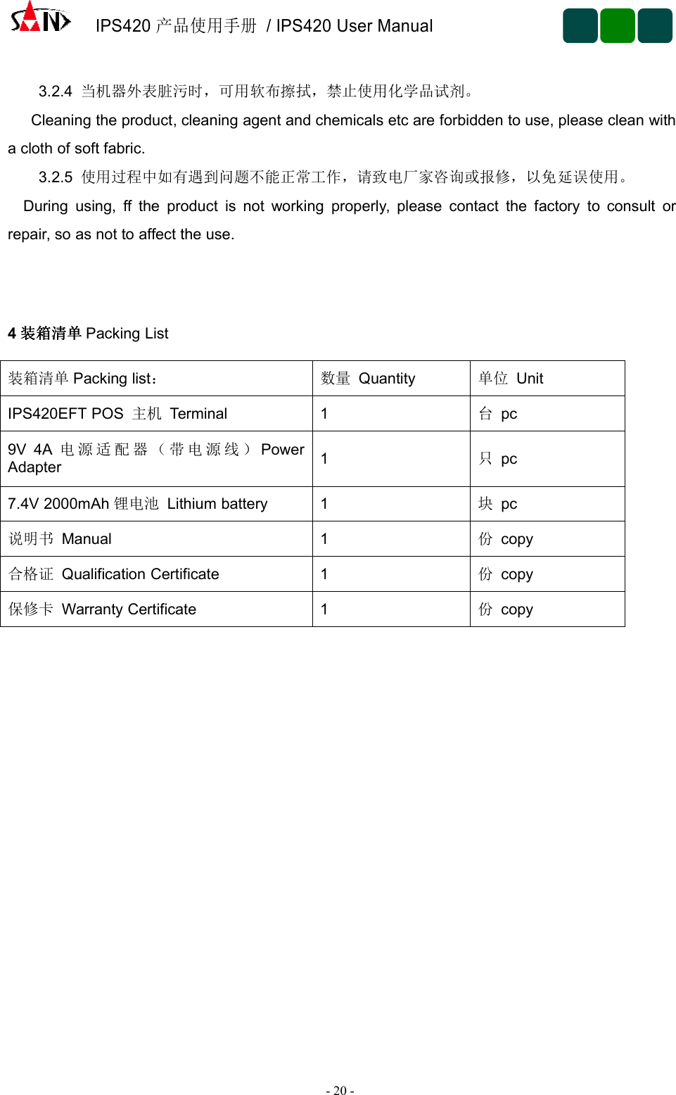 IPS420产品使用手册/ IPS420 User Manual-20 -3.2.4 当机器外表脏污时，可用软布擦拭，禁止使用化学品试剂。Cleaning the product, cleaning agent and chemicals etc are forbidden to use, please clean witha cloth of soft fabric.3.2.5 使用过程中如有遇到问题不能正常工作，请致电厂家咨询或报修，以免延误使用。During using, ff the product is not working properly, please contact the factory to consult orrepair, so as not to affect the use.4装箱清单装箱清单装箱清单装箱清单 Packing List装箱清单 Packing list： 数量 Quantity 单位 UnitIPS420EFT POS 主机 Terminal 1台pc9V 4A 电 源 适 配 器 （ 带 电 源 线 ） PowerAdapter 1只pc7.4V 2000mAh 锂电池 Lithium battery 1 块pc说明书 Manual 1 份copy合格证 Qualification Certificate 1 份copy保修卡 Warranty Certificate 1 份copy