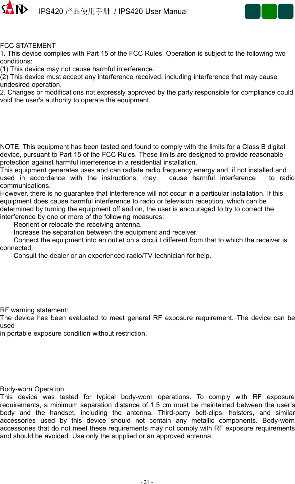 IPS420产品使用手册/ IPS420 User Manual-21 -FCC STATEMENT1. This device complies with Part 15 of the FCC Rules. Operation is subject to the following twoconditions:(1) This device may not cause harmful interference.(2) This device must accept any interference received, including interference that may causeundesired operation.2. Changes or modifications not expressly approved by the party responsible for compliance couldvoid the user&apos;s authority to operate the equipment.NOTE: This equipment has been tested and found to comply with the limits for a Class B digitaldevice, pursuant to Part 15 of the FCC Rules. These limits are designed to provide reasonableprotection against harmful interference in a residential installation.This equipment generates uses and can radiate radio frequency energy and, if not installed andused in accordance with the instructions, may cause harmful interference to radiocommunications.However, there is no guarantee that interference will not occur in a particular installation. If thisequipment does cause harmful interference to radio or television reception, which can bedetermined by turning the equipment off and on, the user is encouraged to try to correct theinterference by one or more of the following measures:Reorient or relocate the receiving antenna.Increase the separation between the equipment and receiver.Connect the equipment into an outlet on a circui t different from that to which the receiver isconnected.Consult the dealer or an experienced radio/TV technician for help.RF warning statement:The device has been evaluated to meet general RF exposure requirement. The device can beusedin portable exposure condition without restriction.Body-worn OperationThis device was tested for typical body-worn operations. To comply with RF exposurerequirements, a minimum separation distance of 1.5 cm must be maintained between the user’sbody and the handset, including the antenna. Third-party belt-clips, holsters, and similaraccessories used by this device should not contain any metallic components. Body-wornaccessories that do not meet these requirements may not comply with RF exposure requirementsand should be avoided. Use only the supplied or an approved antenna.