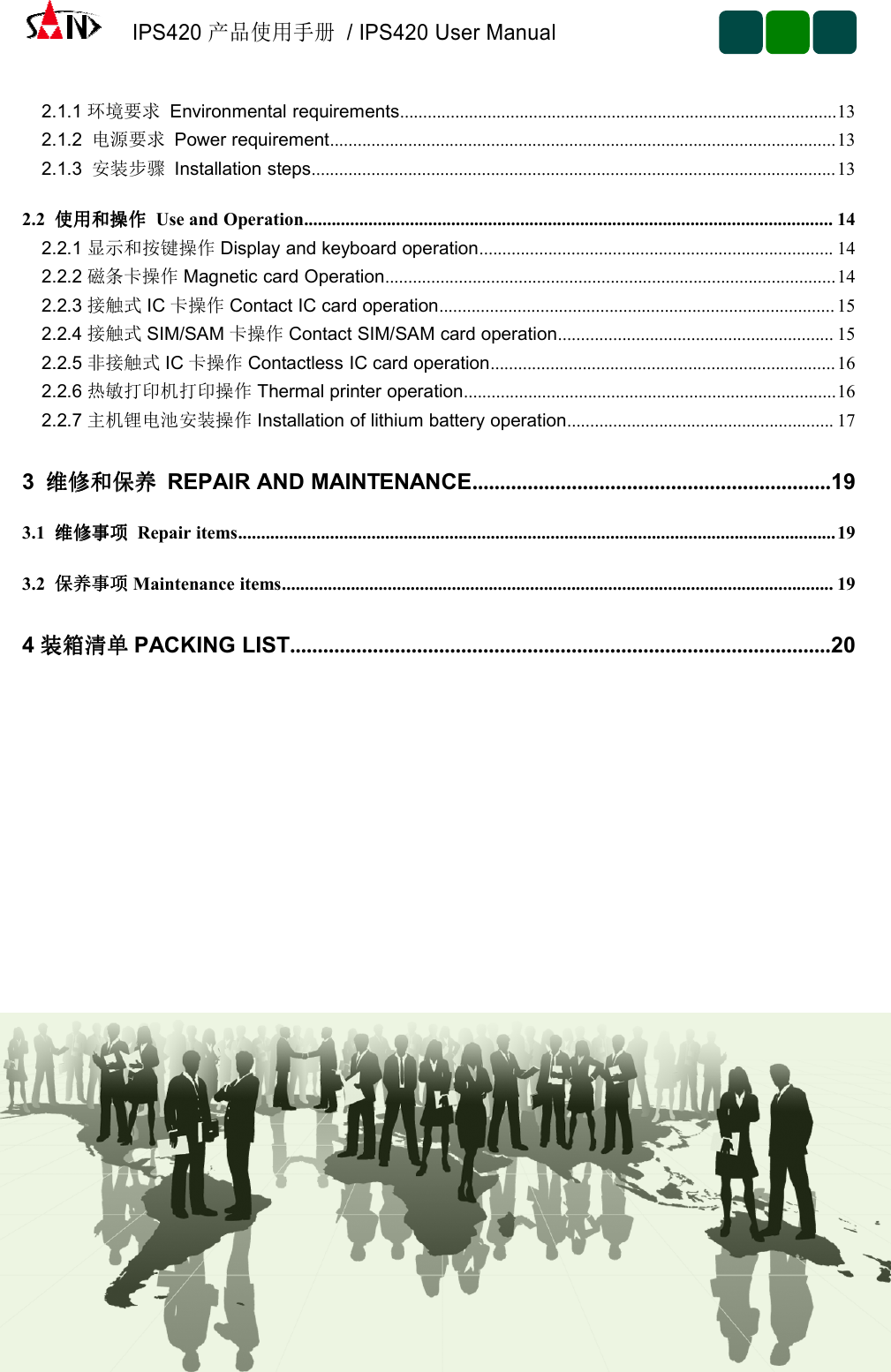 IPS420产品使用手册/ IPS420 User Manual2.1.1 环境要求 Environmental requirements...............................................................................................132.1.2 电源要求 Power requirement..............................................................................................................132.1.3 安装步骤 Installation steps..................................................................................................................132.2 使用和操作使用和操作使用和操作使用和操作 Use and Operation................................................................................................................... 142.2.1 显示和按键操作 Display and keyboard operation............................................................................. 142.2.2 磁条卡操作 Magnetic card Operation..................................................................................................142.2.3 接触式 IC 卡操作 Contact IC card operation...................................................................................... 152.2.4 接触式 SIM/SAM 卡操作 Contact SIM/SAM card operation............................................................ 152.2.5 非接触式 IC 卡操作 Contactless IC card operation...........................................................................162.2.6 热敏打印机打印操作 Thermal printer operation.................................................................................162.2.7 主机锂电池安装操作 Installation of lithium battery operation.......................................................... 173维修和保养维修和保养维修和保养维修和保养 REPAIR AND MAINTENANCE.................................................................193.1 维修事项维修事项维修事项维修事项 Repair items..................................................................................................................................193.2 保养事项保养事项保养事项保养事项 Maintenance items........................................................................................................................ 194装箱清单装箱清单装箱清单装箱清单 PACKING LIST..................................................................................................20