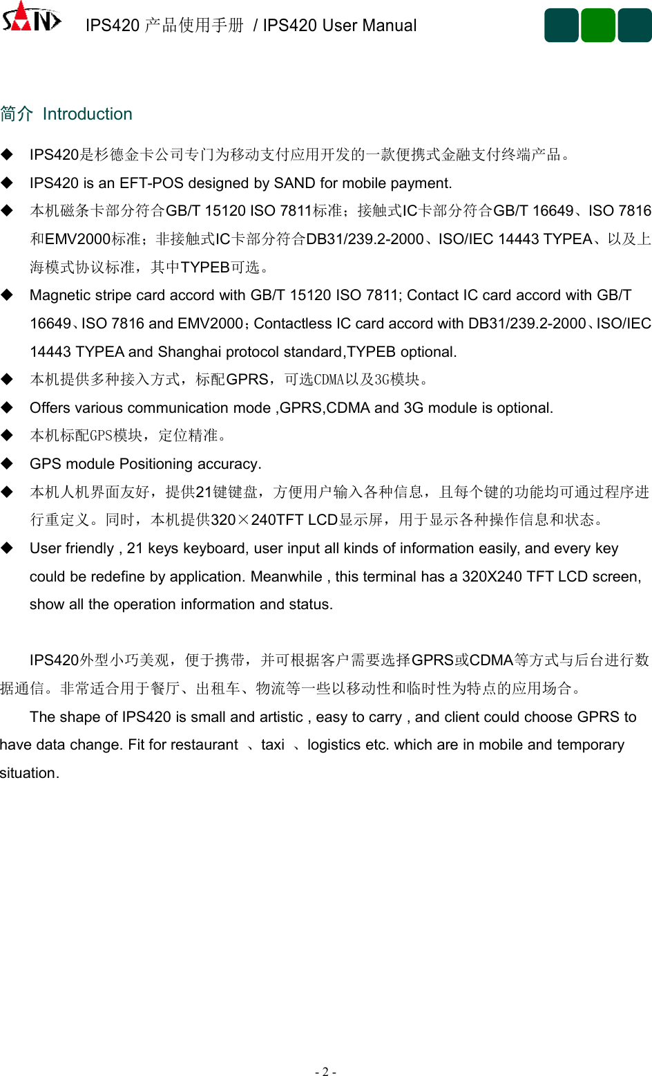 IPS420产品使用手册/ IPS420 User Manual-2-简介 IntroductionIPS420是杉德金卡公司专门为移动支付应用开发的一款便携式金融支付终端产品。IPS420 is an EFT-POS designed by SAND for mobile payment.本机磁条卡部分符合GB/T 15120 ISO 7811标准；接触式IC卡部分符合GB/T 16649、ISO 7816和EMV2000标准；非接触式IC卡部分符合DB31/239.2-2000、ISO/IEC 14443 TYPEA、以及上海模式协议标准，其中TYPEB可选。Magnetic stripe card accord with GB/T 15120 ISO 7811; Contact IC card accord with GB/T16649、ISO 7816 and EMV2000；Contactless IC card accord with DB31/239.2-2000、ISO/IEC14443 TYPEA and Shanghai protocol standard,TYPEB optional.本机提供多种接入方式，标配GPRS，可选CDMA以及3G模块。Offers various communication mode ,GPRS,CDMA and 3G module is optional.本机标配GPS模块，定位精准。GPS module Positioning accuracy.本机人机界面友好，提供21键键盘，方便用户输入各种信息，且每个键的功能均可通过程序进行重定义。同时，本机提供320×240TFT LCD显示屏，用于显示各种操作信息和状态。User friendly , 21 keys keyboard, user input all kinds of information easily, and every keycould be redefine by application. Meanwhile , this terminal has a 320X240 TFT LCD screen,show all the operation information and status.IPS420外型小巧美观，便于携带，并可根据客户需要选择GPRS或CDMA等方式与后台进行数据通信。非常适合用于餐厅、出租车、物流等一些以移动性和临时性为特点的应用场合。The shape of IPS420 is small and artistic , easy to carry , and client could choose GPRS tohave data change. Fit for restaurant 、taxi 、logistics etc. which are in mobile and temporarysituation.