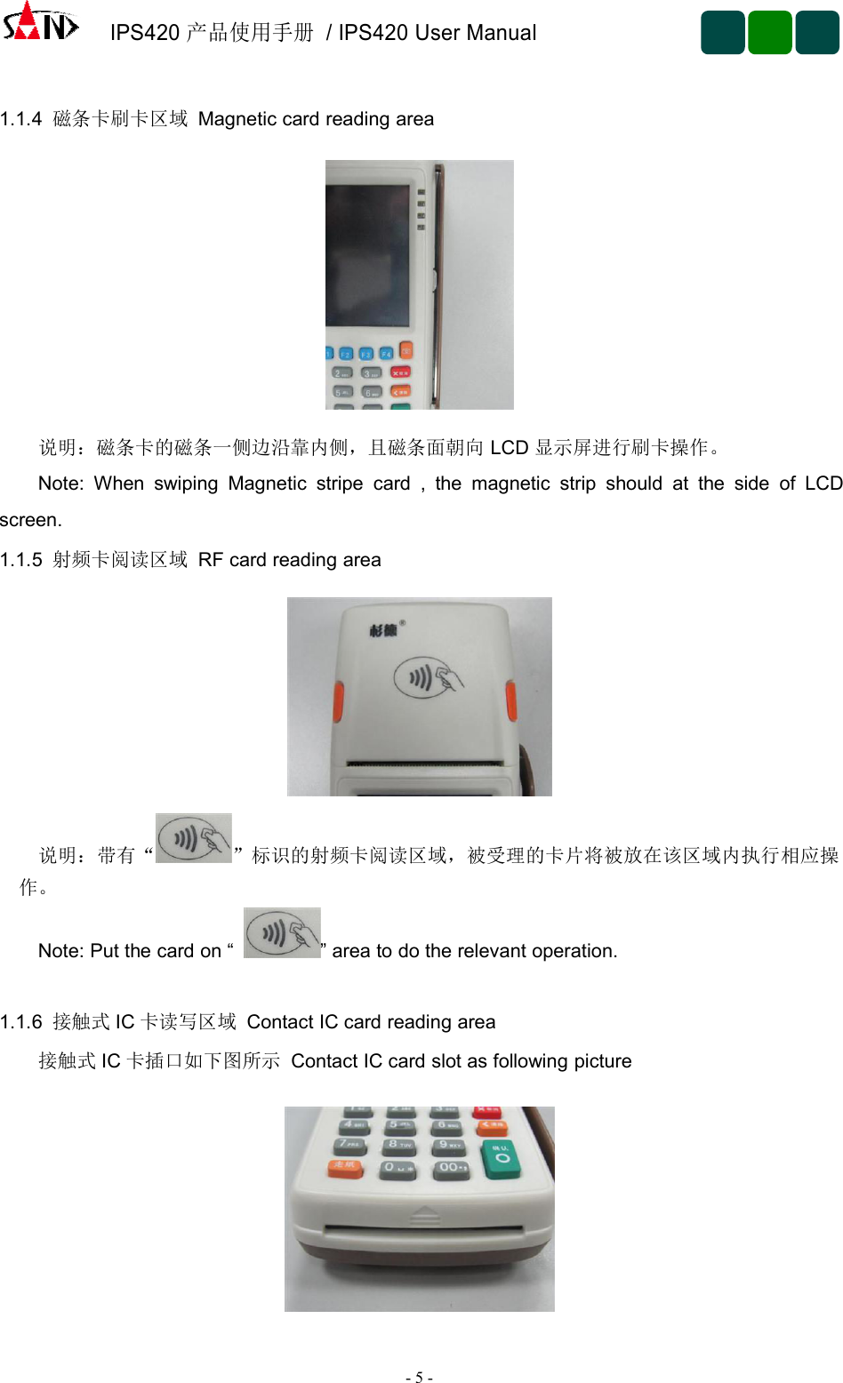 IPS420产品使用手册/ IPS420 User Manual-5-1.1.4 磁条卡刷卡区域 Magnetic card reading area说明：磁条卡的磁条一侧边沿靠内侧，且磁条面朝向 LCD 显示屏进行刷卡操作。Note: When swiping Magnetic stripe card , the magnetic strip should at the side of LCDscreen.1.1.5 射频卡阅读区域 RF card reading area说明：带有“ ”标识的射频卡阅读区域，被受理的卡片将被放在该区域内执行相应操作。Note: Put the card on “ ” area to do the relevant operation.1.1.6 接触式 IC 卡读写区域 Contact IC card reading area接触式 IC 卡插口如下图所示 Contact IC card slot as following picture