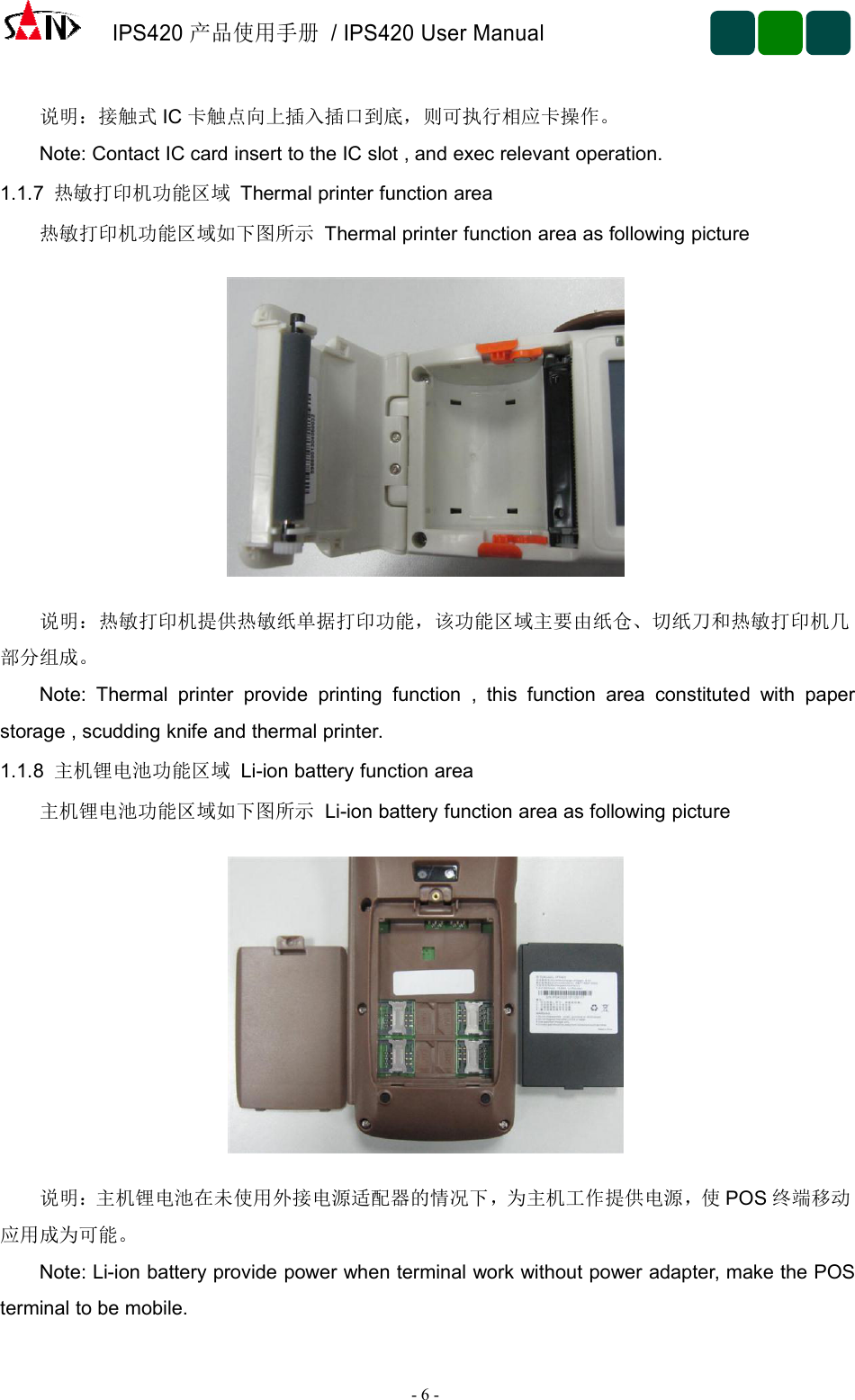 IPS420产品使用手册/ IPS420 User Manual-6-说明：接触式 IC 卡触点向上插入插口到底，则可执行相应卡操作。Note: Contact IC card insert to the IC slot , and exec relevant operation.1.1.7 热敏打印机功能区域 Thermal printer function area热敏打印机功能区域如下图所示 Thermal printer function area as following picture说明：热敏打印机提供热敏纸单据打印功能，该功能区域主要由纸仓、切纸刀和热敏打印机几部分组成。Note: Thermal printer provide printing function , this function area constituted with paperstorage , scudding knife and thermal printer.1.1.8 主机锂电池功能区域 Li-ion battery function area主机锂电池功能区域如下图所示 Li-ion battery function area as following picture说明：主机锂电池在未使用外接电源适配器的情况下，为主机工作提供电源，使 POS 终端移动应用成为可能。Note: Li-ion battery provide power when terminal work without power adapter, make the POSterminal to be mobile.