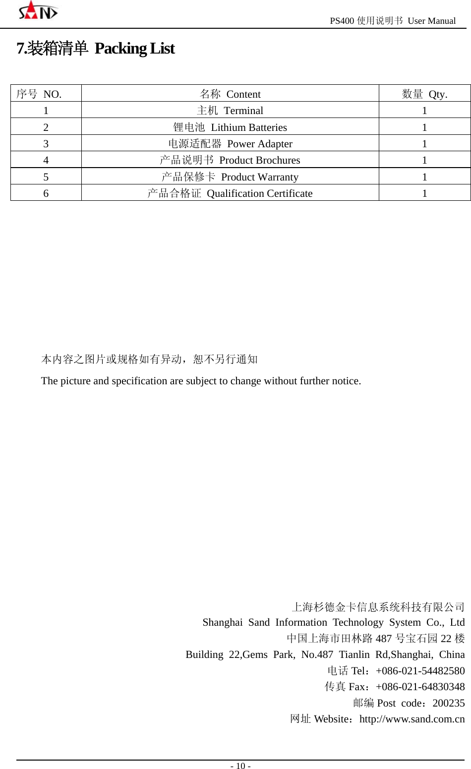                                                  PS400 使用说明书 User Manual                                                                                                  - 10 - 7.装箱清单 Packing List 序号 NO.   名称 Content  数量 Qty. 1  主机 Terminal  1 2  锂电池 Lithium Batteries  1 3  电源适配器 Power Adapter  1 4  产品说明书 Product Brochures  1 5  产品保修卡 Product Warranty  1 6  产品合格证 Qualification Certificate  1        本内容之图片或规格如有异动，恕不另行通知 The picture and specification are subject to change without further notice.           上海杉德金卡信息系统科技有限公司 Shanghai Sand Information Technology System Co., Ltd 中国上海市田林路 487 号宝石园 22 楼 Building 22,Gems Park, No.487 Tianlin Rd,Shanghai, China 电话 Tel：+086-021-54482580 传真 Fax：+086-021-64830348 邮编 Post code：200235 网址 Website：http://www.sand.com.cn 