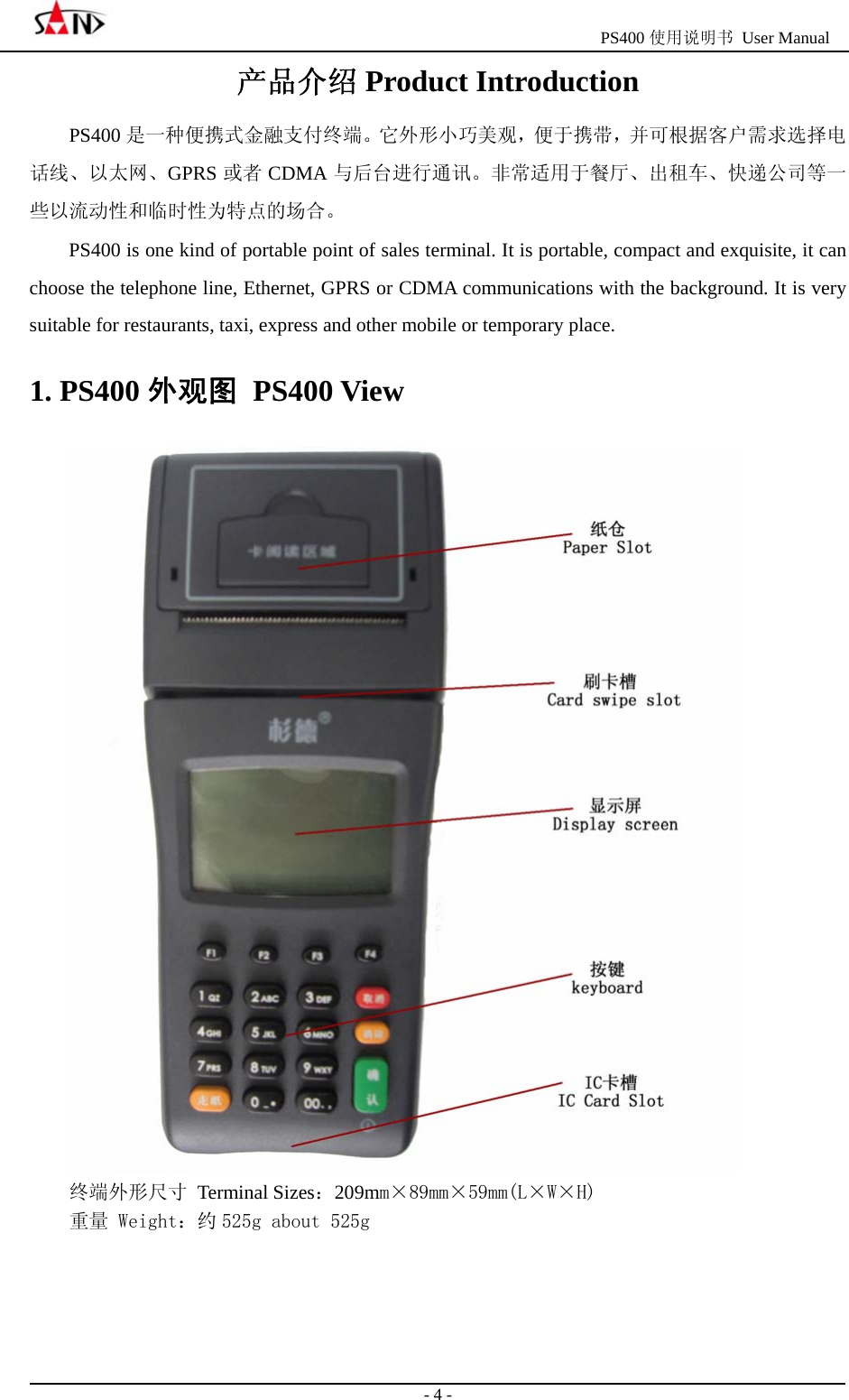                                                  PS400 使用说明书 User Manual                                                                                                  - 4 - 产品介绍 Product Introduction PS400 是一种便携式金融支付终端。它外形小巧美观，便于携带，并可根据客户需求选择电话线、以太网、GPRS 或者 CDMA 与后台进行通讯。非常适用于餐厅、出租车、快递公司等一些以流动性和临时性为特点的场合。 PS400 is one kind of portable point of sales terminal. It is portable, compact and exquisite, it can choose the telephone line, Ethernet, GPRS or CDMA communications with the background. It is very suitable for restaurants, taxi, express and other mobile or temporary place. 1. PS400 外观图 PS400 View  终端外形尺寸 Terminal Sizes：209mm&times;89mm&times;59mm(L&times;W&times;H) 重量 Weight：约 525g about 525g 