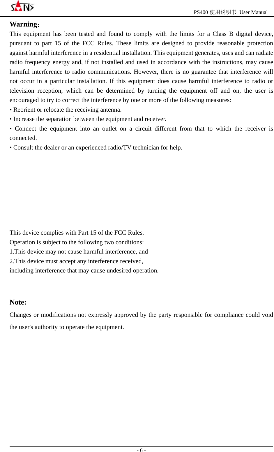                                                  PS400 使用说明书 User Manual                                                                                                  - 6 - Warning： This equipment has been tested and found to comply with the limits for a Class B digital device, pursuant to part 15 of the FCC Rules. These limits are designed to provide reasonable protection against harmful interference in a residential installation. This equipment generates, uses and can radiate radio frequency energy and, if not installed and used in accordance with the instructions, may cause harmful interference to radio communications. However, there is no guarantee that interference will not occur in a particular installation. If this equipment does cause harmful interference to radio or television reception, which can be determined by turning the equipment off and on, the user is encouraged to try to correct the interference by one or more of the following measures:   &bull; Reorient or relocate the receiving antenna.   &bull; Increase the separation between the equipment and receiver.   &bull; Connect the equipment into an outlet on a circuit different from that to which the receiver is connected.  &bull; Consult the dealer or an experienced radio/TV technician for help.         This device complies with Part 15 of the FCC Rules.   Operation is subject to the following two conditions: 1.This device may not cause harmful interference, and 2.This device must accept any interference received,   including interference that may cause undesired operation.   Note: Changes or modifications not expressly approved by the party responsible for compliance could void the user's authority to operate the equipment.        