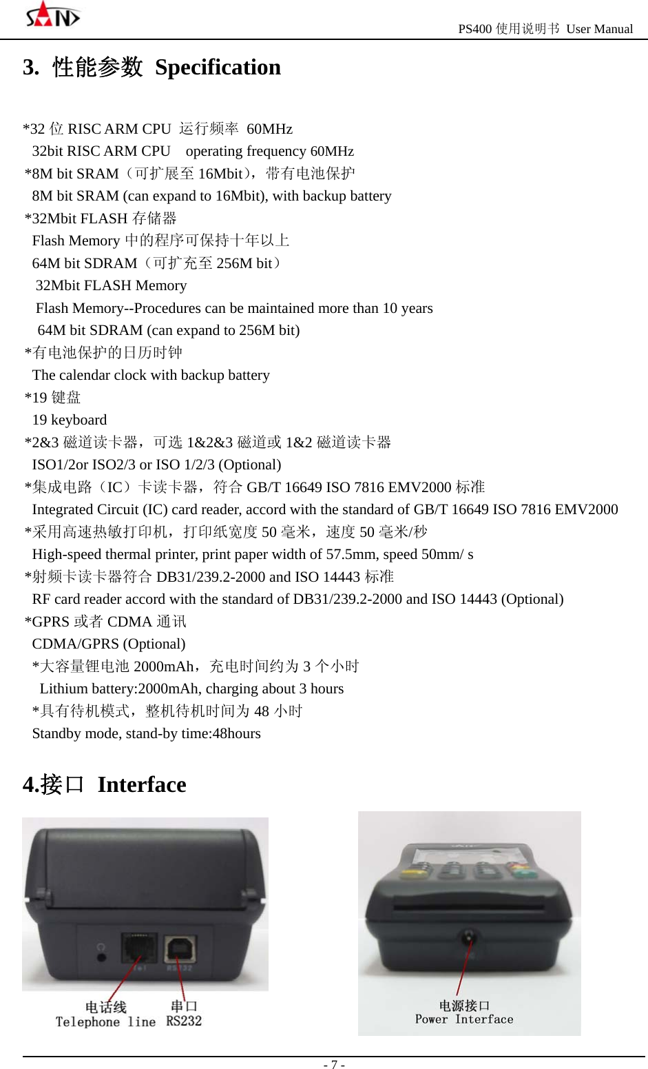                                                  PS400 使用说明书 User Manual                                                                                                  - 7 - 3.  性能参数 Specification *32 位RISC ARM CPU  运行频率 60MHz 32bit RISC ARM CPU    operating frequency 60MHz *8M bit SRAM（可扩展至 16Mbit），带有电池保护 8M bit SRAM (can expand to 16Mbit), with backup battery *32Mbit FLASH 存储器  Flash Memory 中的程序可保持十年以上  64M bit SDRAM（可扩充至 256M bit） 32Mbit FLASH Memory Flash Memory--Procedures can be maintained more than 10 years 64M bit SDRAM (can expand to 256M bit) *有电池保护的日历时钟 The calendar clock with backup battery *19 键盘 19 keyboard *2&amp;3 磁道读卡器，可选 1&amp;2&amp;3 磁道或 1&amp;2 磁道读卡器 ISO1/2or ISO2/3 or ISO 1/2/3 (Optional) *集成电路（IC）卡读卡器，符合 GB/T 16649 ISO 7816 EMV2000 标准 Integrated Circuit (IC) card reader, accord with the standard of GB/T 16649 ISO 7816 EMV2000   *采用高速热敏打印机，打印纸宽度 50 毫米，速度 50 毫米/秒 High-speed thermal printer, print paper width of 57.5mm, speed 50mm/ s *射频卡读卡器符合 DB31/239.2-2000 and ISO 14443 标准 RF card reader accord with the standard of DB31/239.2-2000 and ISO 14443 (Optional) *GPRS 或者 CDMA 通讯 CDMA/GPRS (Optional) *大容量锂电池 2000mAh，充电时间约为 3个小时   Lithium battery:2000mAh, charging about 3 hours *具有待机模式，整机待机时间为 48 小时 Standby mode, stand-by time:48hours 4.接口 Interface  