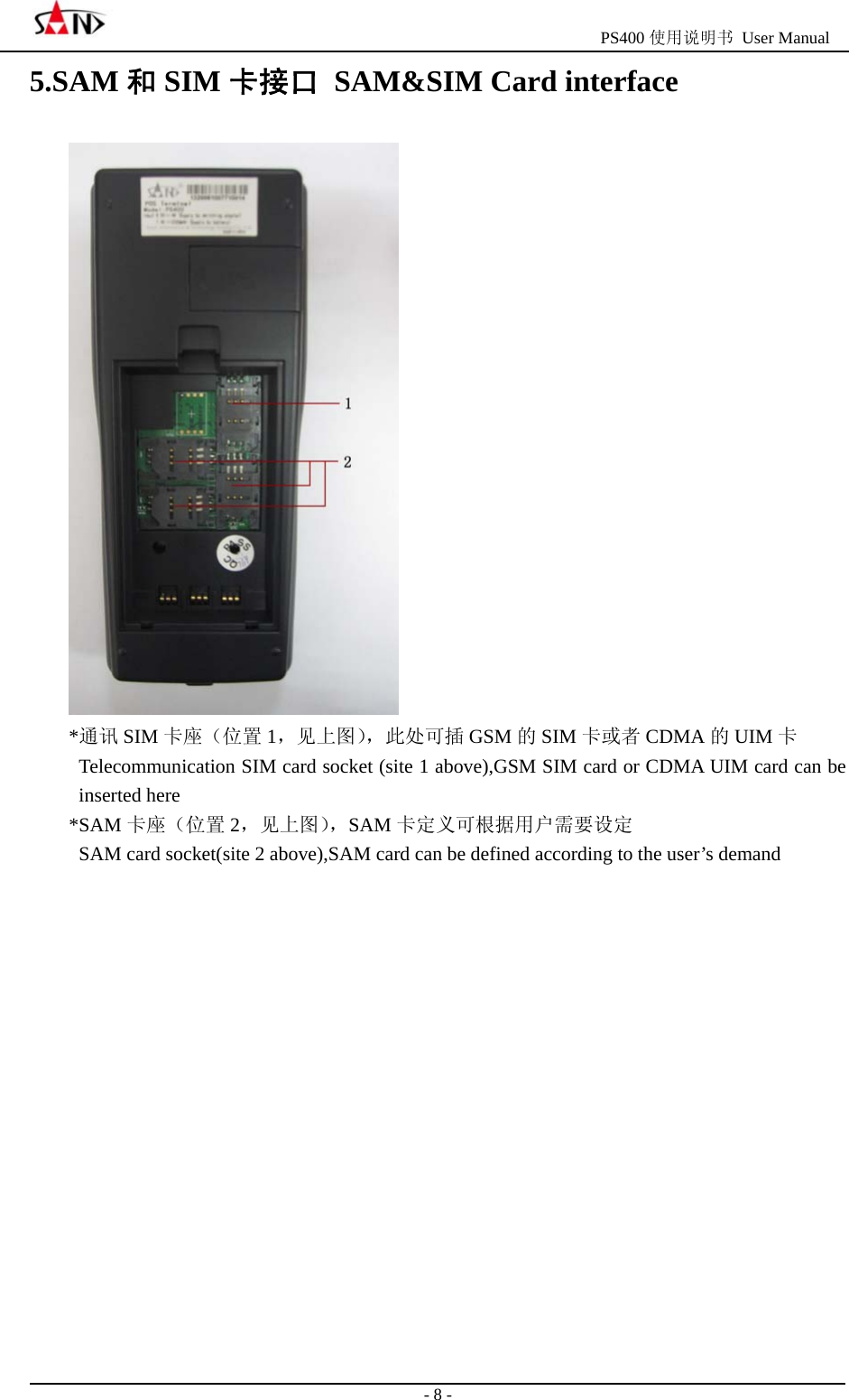                                                  PS400 使用说明书 User Manual                                                                                                  - 8 - 5.SAM 和SIM 卡接口  SAM&amp;SIM Card interface  *通讯 SIM 卡座（位置 1，见上图），此处可插 GSM 的SIM 卡或者 CDMA 的UIM 卡   Telecommunication SIM card socket (site 1 above),GSM SIM card or CDMA UIM card can be inserted here *SAM 卡座（位置 2，见上图），SAM 卡定义可根据用户需要设定   SAM card socket(site 2 above),SAM card can be defined according to the user&rsquo;s demand              