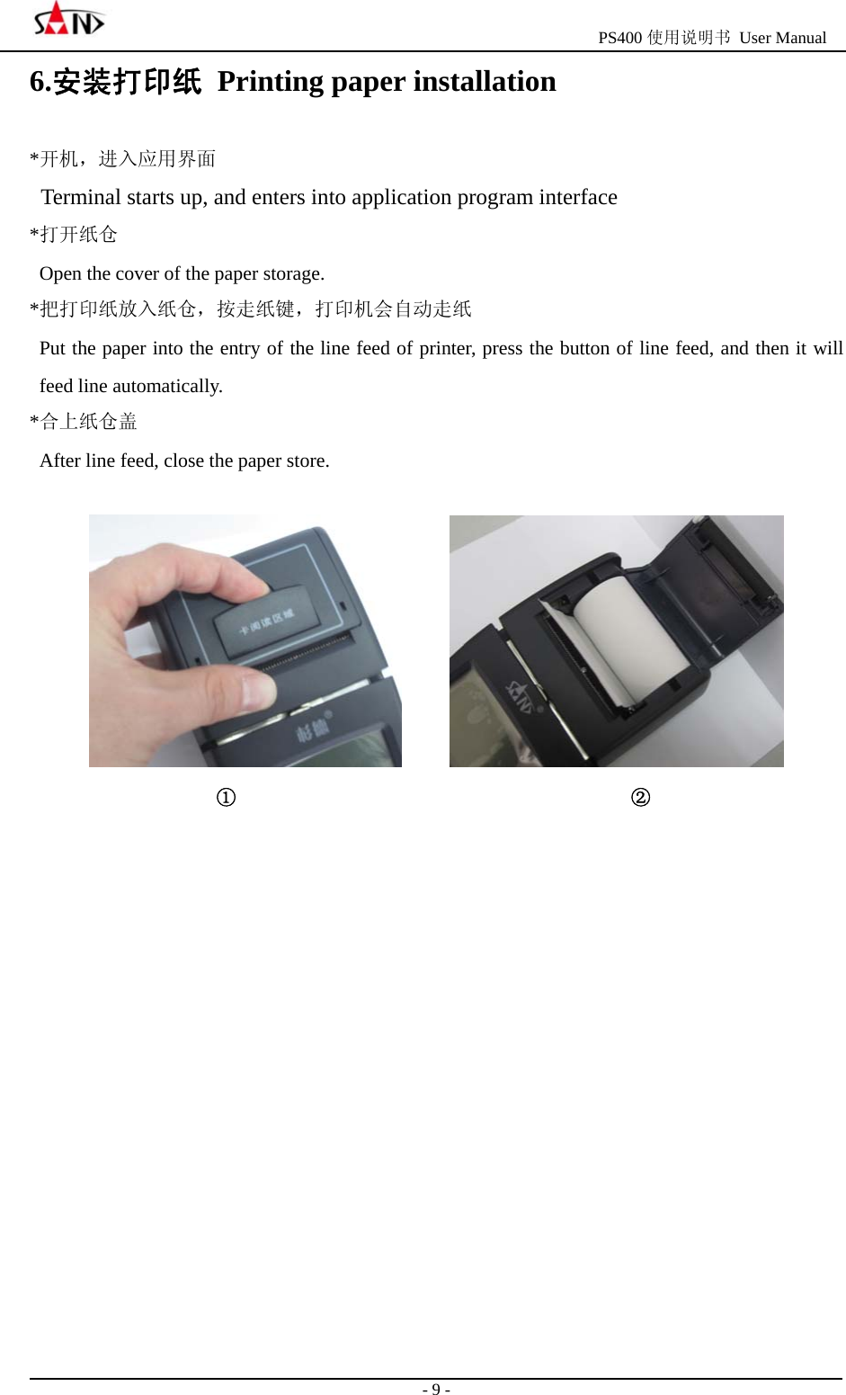                                                  PS400 使用说明书 User Manual                                                                                                  - 9 - 6.安装打印纸  Printing paper installation   *开机，进入应用界面 Terminal starts up, and enters into application program interface *打开纸仓 Open the cover of the paper storage. *把打印纸放入纸仓，按走纸键，打印机会自动走纸 Put the paper into the entry of the line feed of printer, press the button of line feed, and then it will feed line automatically. *合上纸仓盖 After line feed, close the paper store.                                  ①                                        ②            