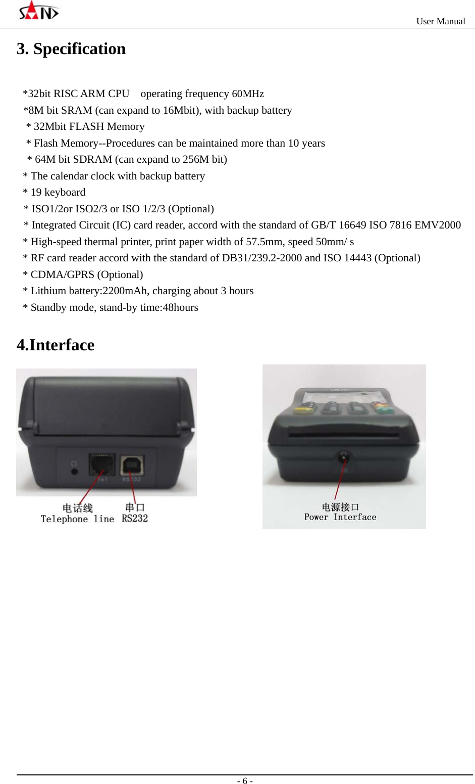                                                                   User Manual                                                                                                  - 6 - 3. Specification *32bit RISC ARM CPU    operating frequency 60MHz *8M bit SRAM (can expand to 16Mbit), with backup battery * 32Mbit FLASH Memory * Flash Memory--Procedures can be maintained more than 10 years * 64M bit SDRAM (can expand to 256M bit) * The calendar clock with backup battery * 19 keyboard * ISO1/2or ISO2/3 or ISO 1/2/3 (Optional) * Integrated Circuit (IC) card reader, accord with the standard of GB/T 16649 ISO 7816 EMV2000   * High-speed thermal printer, print paper width of 57.5mm, speed 50mm/ s * RF card reader accord with the standard of DB31/239.2-2000 and ISO 14443 (Optional) * CDMA/GPRS (Optional) * Lithium battery:2200mAh, charging about 3 hours * Standby mode, stand-by time:48hours 4.Interface  