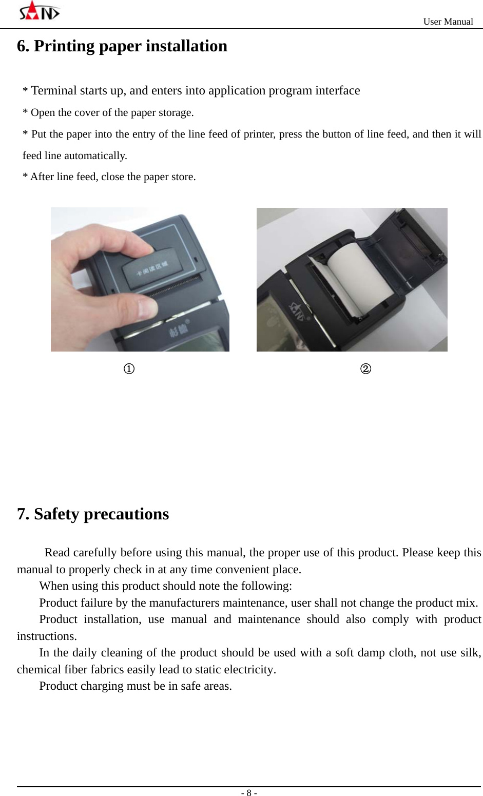                                                                   User Manual                                                                                                  - 8 - 6. Printing paper installation   * Terminal starts up, and enters into application program interface * Open the cover of the paper storage. * Put the paper into the entry of the line feed of printer, press the button of line feed, and then it will feed line automatically. * After line feed, close the paper store.                                  ①                                        ②      7. Safety precautions  Read carefully before using this manual, the proper use of this product. Please keep this manual to properly check in at any time convenient place.   When using this product should note the following:   Product failure by the manufacturers maintenance, user shall not change the product mix.   Product installation, use manual and maintenance should also comply with product instructions.  In the daily cleaning of the product should be used with a soft damp cloth, not use silk, chemical fiber fabrics easily lead to static electricity.   Product charging must be in safe areas.     