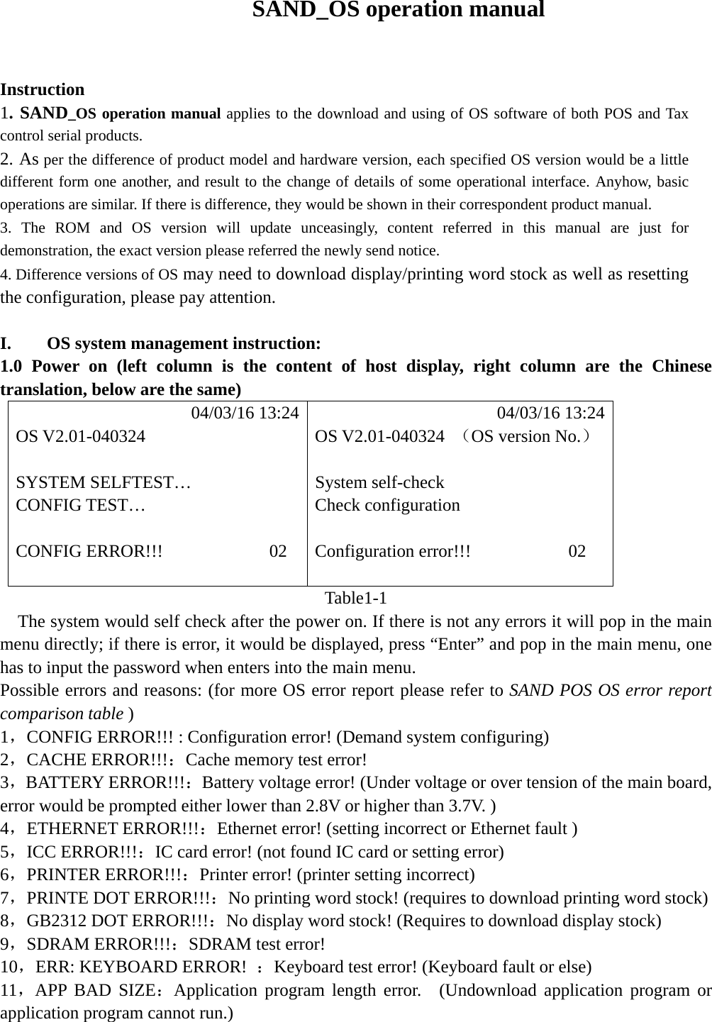  SAND_OS operation manual    Instruction  1. SAND_OS operation manual applies to the download and using of OS software of both POS and Tax control serial products.   2. As per the difference of product model and hardware version, each specified OS version would be a little different form one another, and result to the change of details of some operational interface. Anyhow, basic operations are similar. If there is difference, they would be shown in their correspondent product manual. 3. The ROM and OS version will update unceasingly, content referred in this manual are just for demonstration, the exact version please referred the newly send notice. 4. Difference versions of OS may need to download display/printing word stock as well as resetting the configuration, please pay attention.    I.    OS system management instruction: 1.0 Power on (left column is the content of host display, right column are the Chinese translation, below are the same)            04/03/16 13:24            04/03/16 13:24 OS V2.01-040324  OS V2.01-040324  （OS version No.）                SYSTEM SELFTEST&hellip;  System self-check CONFIG TEST&hellip;  Check configuration   CONFIG ERROR!!!            02  Configuration error!!!           02              Table1-1     The system would self check after the power on. If there is not any errors it will pop in the main menu directly; if there is error, it would be displayed, press &ldquo;Enter&rdquo; and pop in the main menu, one has to input the password when enters into the main menu. Possible errors and reasons: (for more OS error report please refer to SAND POS OS error report comparison table ) 1，CONFIG ERROR!!! : Configuration error! (Demand system configuring) 2，CACHE ERROR!!!：Cache memory test error! 3，BATTERY ERROR!!!：Battery voltage error! (Under voltage or over tension of the main board, error would be prompted either lower than 2.8V or higher than 3.7V. ) 4，ETHERNET ERROR!!!：Ethernet error! (setting incorrect or Ethernet fault ) 5，ICC ERROR!!!：IC card error! (not found IC card or setting error) 6，PRINTER ERROR!!!：Printer error! (printer setting incorrect) 7，PRINTE DOT ERROR!!!：No printing word stock! (requires to download printing word stock) 8，GB2312 DOT ERROR!!!：No display word stock! (Requires to download display stock) 9，SDRAM ERROR!!!：SDRAM test error! 10，ERR: KEYBOARD ERROR!  ：Keyboard test error! (Keyboard fault or else) 11，APP BAD SIZE：Application program length error.  (Undownload application program or application program cannot run.) 