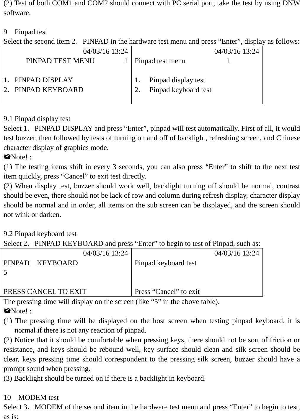 (2) Test of both COM1 and COM2 should connect with PC serial port, take the test by using DNW software.  9  Pinpad test Select the second item 2．PINPAD in the hardware test menu and press &ldquo;Enter&rdquo;, display as follows:            04/03/16 13:24            04/03/16 13:24       PINPAD TEST MENU        1 Pinpad test menu           1  1．PINPAD DISPLAY  1． Pinpad display test 2．PINPAD KEYBOARD  2．  Pinpad keyboard test    9.1 Pinpad display test Select 1．PINPAD DISPLAY and press &ldquo;Enter&rdquo;, pinpad will test automatically. First of all, it would test buzzer, then followed by tests of turning on and off of backlight, refreshing screen, and Chinese character display of graphics mode. Note! : (1) The testing items shift in every 3 seconds, you can also press &ldquo;Enter&rdquo; to shift to the next test item quickly, press &ldquo;Cancel&rdquo; to exit test directly. (2) When display test, buzzer should work well, backlight turning off should be normal, contrast should be even, there should not be lack of row and column during refresh display, character display should be normal and in order, all items on the sub screen can be displayed, and the screen should not wink or darken.  9.2 Pinpad keyboard test   Select 2．PINPAD KEYBOARD and press &ldquo;Enter&rdquo; to begin to test of Pinpad, such as:            04/03/16 13:24            04/03/16 13:24 PINPAD  KEYBOARD   Pinpad keyboard test 5    PRESS CANCEL TO EXIT  Press &ldquo;Cancel&rdquo; to exit The pressing time will display on the screen (like &ldquo;5&rdquo; in the above table). Note! : (1) The pressing time will be displayed on the host screen when testing pinpad keyboard, it is normal if there is not any reaction of pinpad. (2) Notice that it should be comfortable when pressing keys, there should not be sort of friction or resistance, and keys should be rebound well, key surface should clean and silk screen should be clear, keys pressing time should correspondent to the pressing silk screen, buzzer should have a prompt sound when pressing. (3) Backlight should be turned on if there is a backlight in keyboard.  10  MODEM test Select 3．MODEM of the second item in the hardware test menu and press &ldquo;Enter&rdquo; to begin to test, as is:    