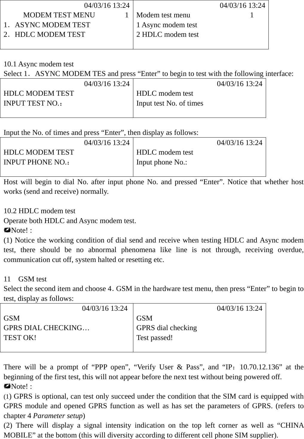             04/03/16 13:24            04/03/16 13:24      MODEM TEST MENU        1  Modem test menu                1 1．ASYNC MODEM TEST  1 Async modem test 2．HDLC MODEM TEST  2 HDLC modem test    10.1 Async modem test   Select 1．ASYNC MODEM TES and press &ldquo;Enter&rdquo; to begin to test with the following interface:            04/03/16 13:24            04/03/16 13:24 HDLC MODEM TEST    HDLC modem test INPUT TEST NO.：  Input test No. of times    Input the No. of times and press &ldquo;Enter&rdquo;, then display as follows:            04/03/16 13:24            04/03/16 13:24 HDLC MODEM TEST    HDLC modem test INPUT PHONE NO.： Input phone No.:   Host will begin to dial No. after input phone No. and pressed &ldquo;Enter&rdquo;. Notice that whether host works (send and receive) normally.  10.2 HDLC modem test   Operate both HDLC and Async modem test. Note! : (1) Notice the working condition of dial send and receive when testing HDLC and Async modem test, there should be no abnormal phenomena like line is not through, receiving overdue, communication cut off, system halted or resetting etc.  11  GSM test Select the second item and choose 4．GSM in the hardware test menu, then press &ldquo;Enter&rdquo; to begin to test, display as follows:            04/03/16 13:24             04/03/16 13:24 GSM GSM GPRS DIAL CHECKING&hellip;  GPRS dial checking TEST OK!  Test passed!    There will be a prompt of &ldquo;PPP open&rdquo;, &ldquo;Verify User &amp; Pass&rdquo;, and &ldquo;IP：10.70.12.136&rdquo; at the beginning of the first test, this will not appear before the next test without being powered off. Note! : (1) GPRS is optional, can test only succeed under the condition that the SIM card is equipped with GPRS module and opened GPRS function as well as has set the parameters of GPRS. (refers to chapter 4 Parameter setup) (2) There will display a signal intensity indication on the top left corner as well as &ldquo;CHINA MOBILE&rdquo; at the bottom (this will diversity according to different cell phone SIM supplier).   