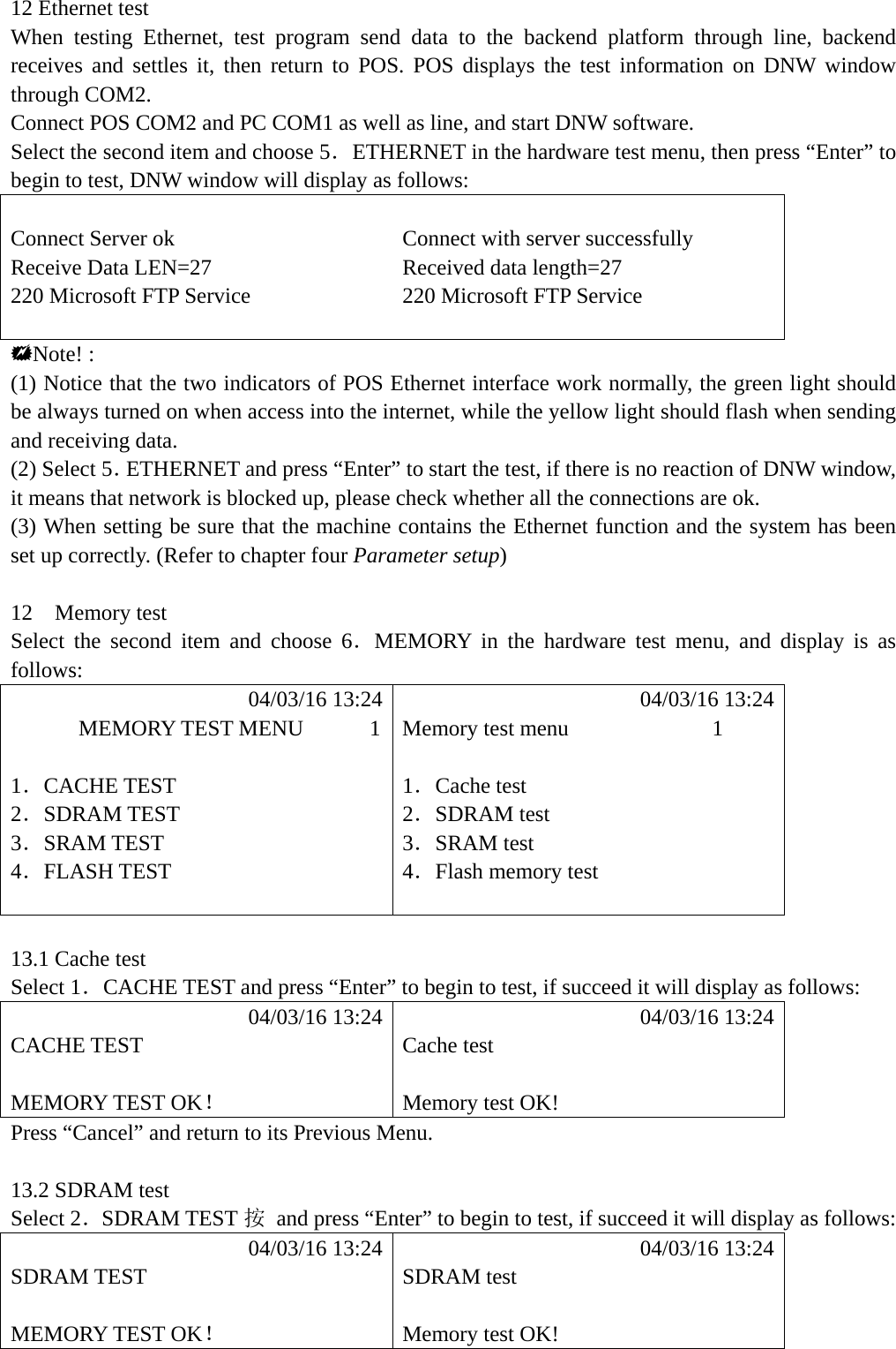 12 Ethernet test When testing Ethernet, test program send data to the backend platform through line, backend receives and settles it, then return to POS. POS displays the test information on DNW window through COM2. Connect POS COM2 and PC COM1 as well as line, and start DNW software. Select the second item and choose 5．ETHERNET in the hardware test menu, then press &ldquo;Enter&rdquo; to begin to test, DNW window will display as follows:  Connect Server ok  Connect with server successfully Receive Data LEN=27  Received data length=27 220 Microsoft FTP Service  220 Microsoft FTP Service     Note! : (1) Notice that the two indicators of POS Ethernet interface work normally, the green light should be always turned on when access into the internet, while the yellow light should flash when sending and receiving data. (2) Select 5．ETHERNET and press &ldquo;Enter&rdquo; to start the test, if there is no reaction of DNW window, it means that network is blocked up, please check whether all the connections are ok. (3) When setting be sure that the machine contains the Ethernet function and the system has been set up correctly. (Refer to chapter four Parameter setup)  12  Memory test Select the second item and choose 6．MEMORY in the hardware test menu, and display is as follows:            04/03/16 13:24            04/03/16 13:24       MEMORY TEST MENU      1  Memory test menu             1  1．CACHE TEST  1．Cache test 2．SDRAM TEST  2．SDRAM test 3．SRAM TEST  3．SRAM test   4．FLASH TEST  4．Flash memory test    13.1 Cache test Select 1．CACHE TEST and press &ldquo;Enter&rdquo; to begin to test, if succeed it will display as follows:            04/03/16 13:24            04/03/16 13:24 CACHE TEST  Cache test   MEMORY TEST OK！  Memory test OK! Press &ldquo;Cancel&rdquo; and return to its Previous Menu.  13.2 SDRAM test Select 2．SDRAM TEST 按  and press &ldquo;Enter&rdquo; to begin to test, if succeed it will display as follows:            04/03/16 13:24            04/03/16 13:24 SDRAM TEST  SDRAM test   MEMORY TEST OK！  Memory test OK! 