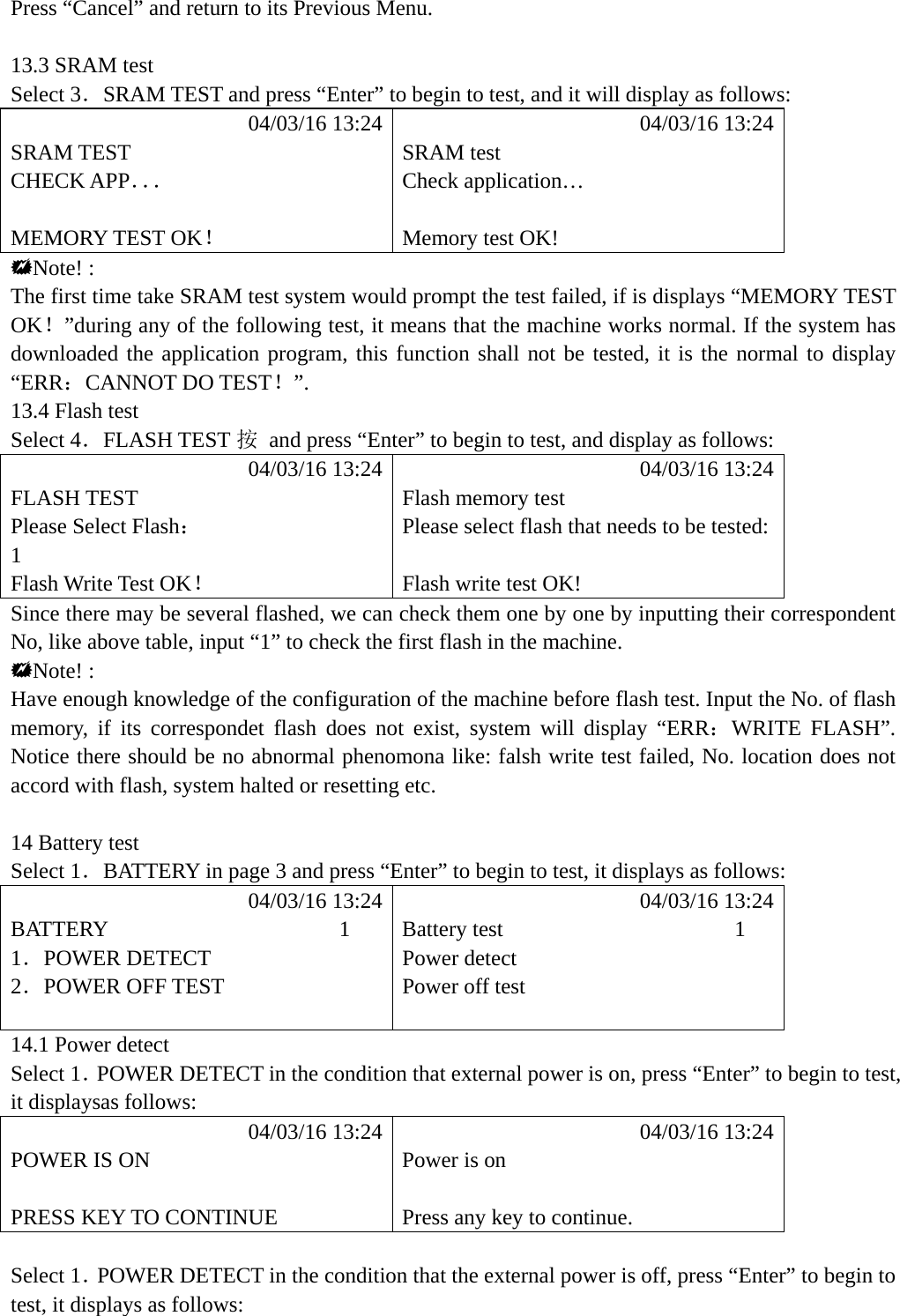 Press &ldquo;Cancel&rdquo; and return to its Previous Menu.  13.3 SRAM test   Select 3．SRAM TEST and press &ldquo;Enter&rdquo; to begin to test, and it will display as follows:            04/03/16 13:24            04/03/16 13:24 SRAM TEST  SRAM test CHECK APP．．． Check application&hellip;   MEMORY TEST OK！  Memory test OK! Note! : The first time take SRAM test system would prompt the test failed, if is displays &ldquo;MEMORY TEST OK！&rdquo;during any of the following test, it means that the machine works normal. If the system has downloaded the application program, this function shall not be tested, it is the normal to display &ldquo;ERR：CANNOT DO TEST！&rdquo;. 13.4 Flash test   Select 4．FLASH TEST 按  and press &ldquo;Enter&rdquo; to begin to test, and display as follows:            04/03/16 13:24            04/03/16 13:24 FLASH TEST  Flash memory test Please Select Flash：  Please select flash that needs to be tested: 1  Flash Write Test OK！  Flash write test OK! Since there may be several flashed, we can check them one by one by inputting their correspondent No, like above table, input &ldquo;1&rdquo; to check the first flash in the machine. Note! : Have enough knowledge of the configuration of the machine before flash test. Input the No. of flash memory, if its correspondet flash does not exist, system will display &ldquo;ERR：WRITE FLASH&rdquo;. Notice there should be no abnormal phenomona like: falsh write test failed, No. location does not accord with flash, system halted or resetting etc.  14 Battery test Select 1．BATTERY in page 3 and press &ldquo;Enter&rdquo; to begin to test, it displays as follows:            04/03/16 13:24            04/03/16 13:24 BATTERY                     1  Battery test                     1 1．POWER DETECT  Power detect 2．POWER OFF TEST  Power off test   14.1 Power detect Select 1．POWER DETECT in the condition that external power is on, press &ldquo;Enter&rdquo; to begin to test, it displaysas follows:            04/03/16 13:24            04/03/16 13:24 POWER IS ON  Power is on   PRESS KEY TO CONTINUE  Press any key to continue.  Select 1．POWER DETECT in the condition that the external power is off, press &ldquo;Enter&rdquo; to begin to test, it displays as follows:  