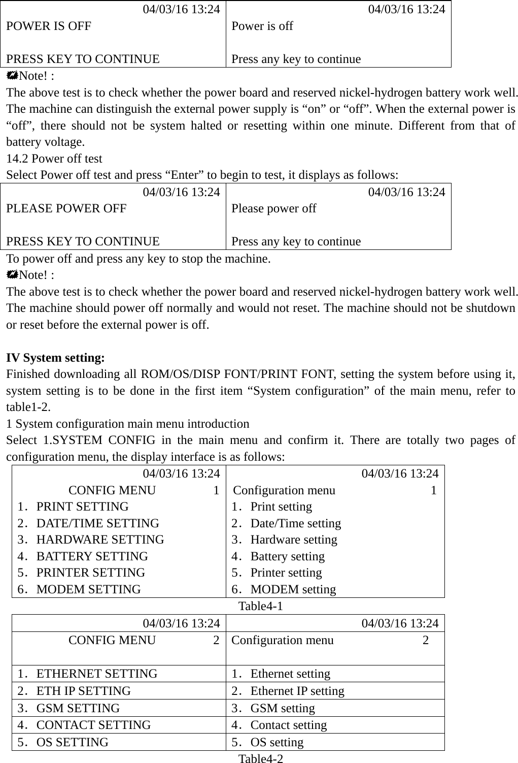           04/03/16 13:24            04/03/16 13:24 POWER IS OFF  Power is off   PRESS KEY TO CONTINUE  Press any key to continue Note! : The above test is to check whether the power board and reserved nickel-hydrogen battery work well. The machine can distinguish the external power supply is &ldquo;on&rdquo; or &ldquo;off&rdquo;. When the external power is &ldquo;off&rdquo;, there should not be system halted or resetting within one minute. Different from that of battery voltage. 14.2 Power off test Select Power off test and press &ldquo;Enter&rdquo; to begin to test, it displays as follows:            04/03/16 13:24            04/03/16 13:24 PLEASE POWER OFF  Please power off   PRESS KEY TO CONTINUE  Press any key to continue To power off and press any key to stop the machine. Note! : The above test is to check whether the power board and reserved nickel-hydrogen battery work well. The machine should power off normally and would not reset. The machine should not be shutdown or reset before the external power is off.  IV System setting: Finished downloading all ROM/OS/DISP FONT/PRINT FONT, setting the system before using it, system setting is to be done in the first item &ldquo;System configuration&rdquo; of the main menu, refer to table1-2. 1 System configuration main menu introduction Select 1.SYSTEM CONFIG in the main menu and confirm it. There are totally two pages of configuration menu, the display interface is as follows:            04/03/16 13:24            04/03/16 13:24         CONFIG MENU         1  Configuration menu               1 1．PRINT SETTING  1．Print setting 2．DATE/TIME SETTING  2．Date/Time setting 3．HARDWARE SETTING  3．Hardware setting 4．BATTERY SETTING  4．Battery setting 5．PRINTER SETTING  5．Printer setting 6．MODEM SETTING  6．MODEM setting Table4-1            04/03/16 13:24            04/03/16 13:24         CONFIG MENU         2  Configuration menu              2  1．ETHERNET SETTING  1．Ethernet setting 2．ETH IP SETTING  2．Ethernet IP setting 3．GSM SETTING  3．GSM setting 4．CONTACT SETTING  4．Contact setting 5．OS SETTING  5．OS setting Table4-2 
