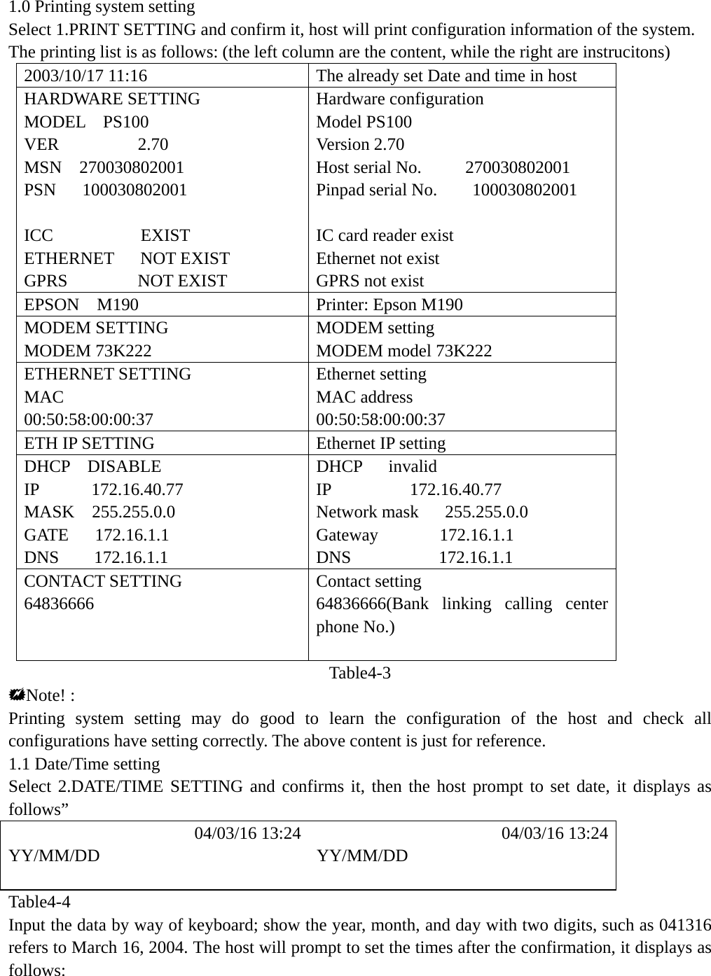 1.0 Printing system setting Select 1.PRINT SETTING and confirm it, host will print configuration information of the system. The printing list is as follows: (the left column are the content, while the right are instrucitons) 2003/10/17 11:16  The already set Date and time in host HARDWARE SETTING  Hardware configuration MODEL  PS100  Model PS100 VER         2.70  Version 2.70 MSN  270030802001  Host serial No.     270030802001 PSN   100030802001  Pinpad serial No.    100030802001  ICC          EXIST   IC card reader exist ETHERNET   NOT EXIST  Ethernet not exist GPRS        NOT EXIST  GPRS not exist EPSON  M190  Printer: Epson M190 MODEM SETTING  MODEM setting MODEM 73K222  MODEM model 73K222 ETHERNET SETTING  Ethernet setting MAC 00:50:58:00:00:37 MAC address 00:50:58:00:00:37 ETH IP SETTING  Ethernet IP setting DHCP  DISABLE  DHCP   invalid IP      172.16.40.77  IP         172.16.40.77 MASK  255.255.0.0  Network mask   255.255.0.0   GATE   172.16.1.1  Gateway       172.16.1.1  DNS    172.16.1.1  DNS          172.16.1.1  CONTACT SETTING  Contact setting 64836666  64836666(Bank linking calling center phone No.)  Table4-3 Note! : Printing system setting may do good to learn the configuration of the host and check all configurations have setting correctly. The above content is just for reference. 1.1 Date/Time setting Select 2.DATE/TIME SETTING and confirms it, then the host prompt to set date, it displays as follows&rdquo;            04/03/16 13:24            04/03/16 13:24 YY/MM/DD YY/MM/DD   Table4-4 Input the data by way of keyboard; show the year, month, and day with two digits, such as 041316 refers to March 16, 2004. The host will prompt to set the times after the confirmation, it displays as follows:    