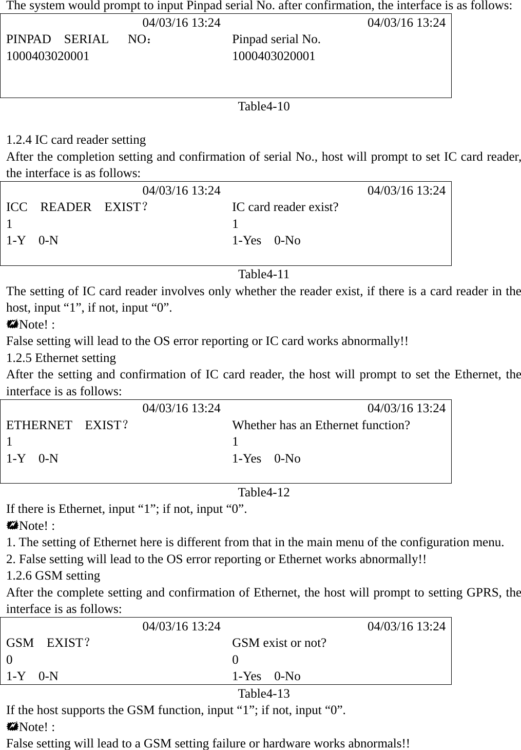 The system would prompt to input Pinpad serial No. after confirmation, the interface is as follows:            04/03/16 13:24            04/03/16 13:24 PINPAD  SERIAL   NO：  Pinpad serial No. 1000403020001 1000403020001     Table4-10  1.2.4 IC card reader setting After the completion setting and confirmation of serial No., host will prompt to set IC card reader, the interface is as follows:            04/03/16 13:24            04/03/16 13:24 ICC  READER  EXIST？  IC card reader exist? 1 1 1-Y  0-N  1-Yes  0-No   Table4-11 The setting of IC card reader involves only whether the reader exist, if there is a card reader in the host, input &ldquo;1&rdquo;, if not, input &ldquo;0&rdquo;. Note! : False setting will lead to the OS error reporting or IC card works abnormally!!   1.2.5 Ethernet setting After the setting and confirmation of IC card reader, the host will prompt to set the Ethernet, the interface is as follows:            04/03/16 13:24            04/03/16 13:24 ETHERNET  EXIST？  Whether has an Ethernet function? 1 1 1-Y  0-N  1-Yes  0-No   Table4-12 If there is Ethernet, input &ldquo;1&rdquo;; if not, input &ldquo;0&rdquo;. Note! : 1. The setting of Ethernet here is different from that in the main menu of the configuration menu. 2. False setting will lead to the OS error reporting or Ethernet works abnormally!! 1.2.6 GSM setting After the complete setting and confirmation of Ethernet, the host will prompt to setting GPRS, the interface is as follows:            04/03/16 13:24            04/03/16 13:24 GSM  EXIST？  GSM exist or not? 0 0 1-Y  0-N  1-Yes  0-No Table4-13 If the host supports the GSM function, input &ldquo;1&rdquo;; if not, input &ldquo;0&rdquo;. Note! : False setting will lead to a GSM setting failure or hardware works abnormals!!   