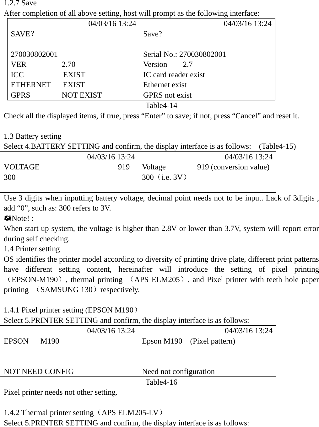 1.2.7 Save   After completion of all above setting, host will prompt as the following interface:            04/03/16 13:24            04/03/16 13:24 SAVE？ Save?   270030802001  Serial No.: 270030802001     VER         2.70     Version    2.7 ICC          EXIST  IC card reader exist ETHERNET   EXIST  Ethernet exist GPRS        NOT EXIST  GPRS not exist Table4-14 Check all the displayed items, if true, press &ldquo;Enter&rdquo; to save; if not, press &ldquo;Cancel&rdquo; and reset it.  1.3 Battery setting Select 4.BATTERY SETTING and confirm, the display interface is as follows:    (Table4-15)            04/03/16 13:24            04/03/16 13:24 VOLTAGE                    919  Voltage        919 (conversion value) 300 300（i.e. 3V）   Use 3 digits when inputting battery voltage, decimal point needs not to be input. Lack of 3digits , add &ldquo;0&rdquo;, such as: 300 refers to 3V. Note! : When start up system, the voltage is higher than 2.8V or lower than 3.7V, system will report error during self checking. 1.4 Printer setting   OS identifies the printer model according to diversity of printing drive plate, different print patterns have different setting content, hereinafter will introduce the setting of pixel printing （EPSON-M190）, thermal printing （APS ELM205）, and Pixel printer with teeth hole paper printing  （SAMSUNG 130）respectively.  1.4.1 Pixel printer setting (EPSON M190） Select 5.PRINTER SETTING and confirm, the display interface is as follows:            04/03/16 13:24            04/03/16 13:24 EPSON   M190  Epson M190  (Pixel pattern)     NOT NEED CONFIG  Need not configuration Table4-16 Pixel printer needs not other setting.  1.4.2 Thermal printer setting（APS ELM205-LV） Select 5.PRINTER SETTING and confirm, the display interface is as follows:      
