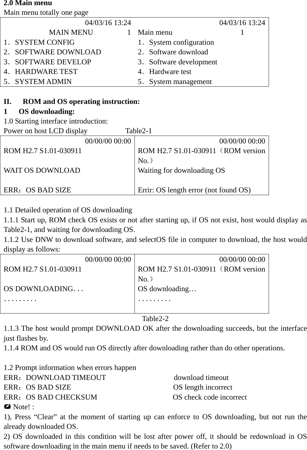  2.0 Main menu Main menu totally one page            04/03/16 13:24            04/03/16 13:24             MAIN MENU         1 Main menu                  1 1．SYSTEM CONFIG  1．System configuration 2．SOFTWARE DOWNLOAD  2．Software download 3．SOFTWARE DEVELOP  3．Software development 4．HARDWARE TEST  4．Hardware test 5．SYSTEM ADMIN  5．System management  II.   ROM and OS operating instruction: 1   OS downloading: 1.0 Starting interface introduction: Power on host LCD display          Table2-1           00/00/00 00:00           00/00/00 00:00 ROM H2.7 S1.01-030911  ROM H2.7 S1.01-030911（ROM version No.）  WAIT OS DOWNLOAD  Waiting for downloading OS   ERR：OS BAD SIZE  Errir: OS length error (not found OS)  1.1 Detailed operation of OS downloading 1.1.1 Start up, ROM check OS exists or not after starting up, if OS not exist, host would display as Table2-1, and waiting for downloading OS. 1.1.2 Use DNW to download software, and selectOS file in computer to download, the host would display as follows:           00/00/00 00:00           00/00/00 00:00 ROM H2.7 S1.01-030911  ROM H2.7 S1.01-030911（ROM version No.）  OS DOWNLOADING．．． OS downloading&hellip; ．．．．．．．．． ．．．．．．．．．   Table2-2 1.1.3 The host would prompt DOWNLOAD OK after the downloading succeeds, but the interface just flashes by. 1.1.4 ROM and OS would run OS directly after downloading rather than do other operations.  1.2 Prompt information when errors happen ERR：DOWNLOAD TIMEOUT                  download timeout ERR：OS BAD SIZE                           OS length incorrect ERR：OS BAD CHECKSUM                    OS check code incorrect  Note! : 1), Press &ldquo;Clear&rdquo; at the moment of starting up can enforce to OS downloading, but not run the already downloaded OS. 2) OS downloaded in this condition will be lost after power off, it should be redownload in OS software downloading in the main menu if needs to be saved. (Refer to 2.0) 