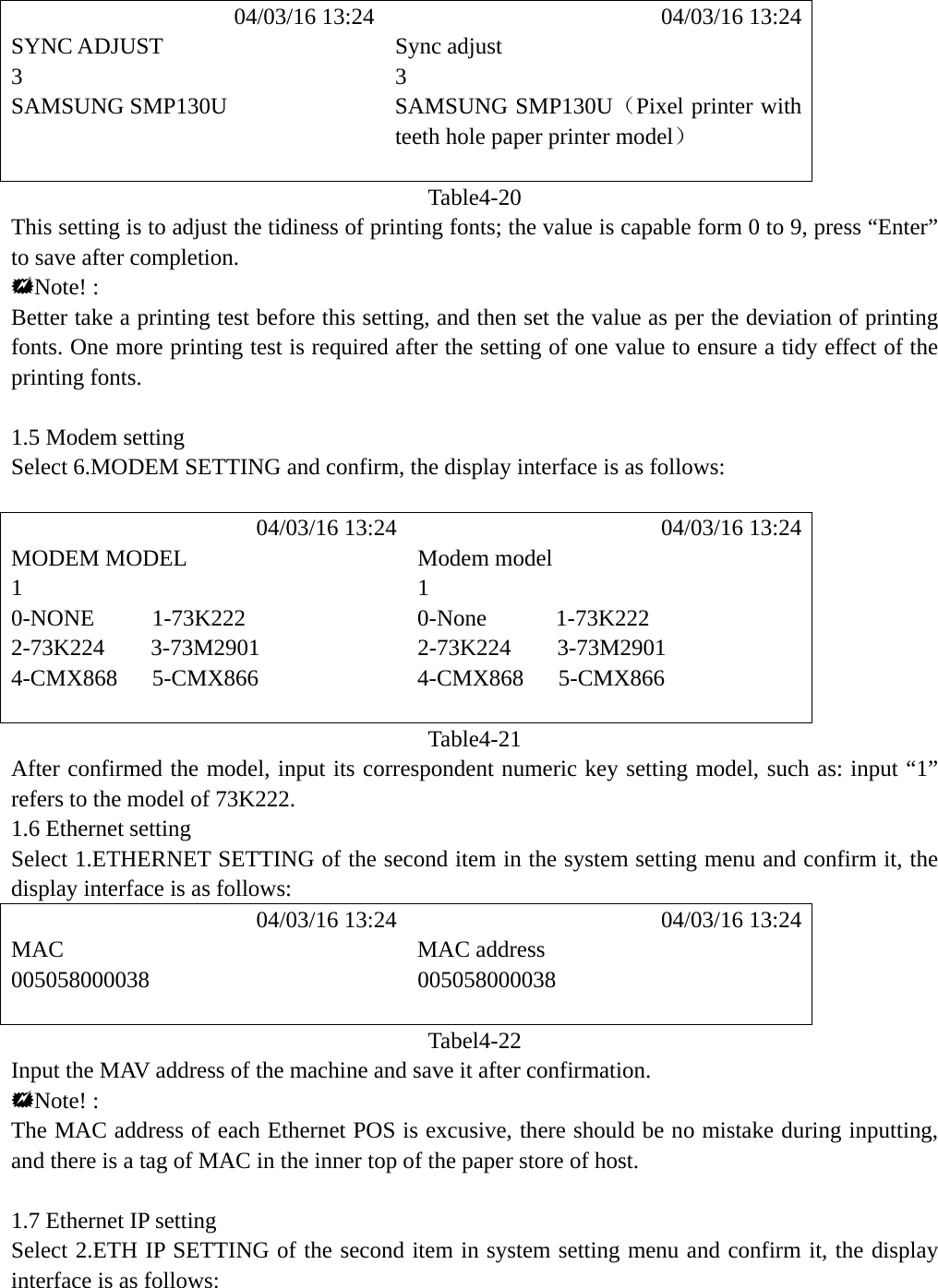             04/03/16 13:24             04/03/16 13:24 SYNC ADJUST  Sync adjust 3 3 SAMSUNG SMP130U  SAMSUNG SMP130U（Pixel printer with teeth hole paper printer model）   Table4-20 This setting is to adjust the tidiness of printing fonts; the value is capable form 0 to 9, press &ldquo;Enter&rdquo; to save after completion. Note! : Better take a printing test before this setting, and then set the value as per the deviation of printing fonts. One more printing test is required after the setting of one value to ensure a tidy effect of the printing fonts.  1.5 Modem setting Select 6.MODEM SETTING and confirm, the display interface is as follows:             04/03/16 13:24            04/03/16 13:24 MODEM MODEL  Modem model 1 1 0-NONE     1-73K222  0-None      1-73K222   2-73K224    3-73M2901  2-73K224    3-73M2901 4-CMX868   5-CMX866  4-CMX868   5-CMX866   Table4-21 After confirmed the model, input its correspondent numeric key setting model, such as: input &ldquo;1&rdquo; refers to the model of 73K222. 1.6 Ethernet setting Select 1.ETHERNET SETTING of the second item in the system setting menu and confirm it, the display interface is as follows:            04/03/16 13:24            04/03/16 13:24 MAC MAC address 005058000038 005058000038   Tabel4-22 Input the MAV address of the machine and save it after confirmation. Note! : The MAC address of each Ethernet POS is excusive, there should be no mistake during inputting, and there is a tag of MAC in the inner top of the paper store of host.  1.7 Ethernet IP setting Select 2.ETH IP SETTING of the second item in system setting menu and confirm it, the display interface is as follows:    