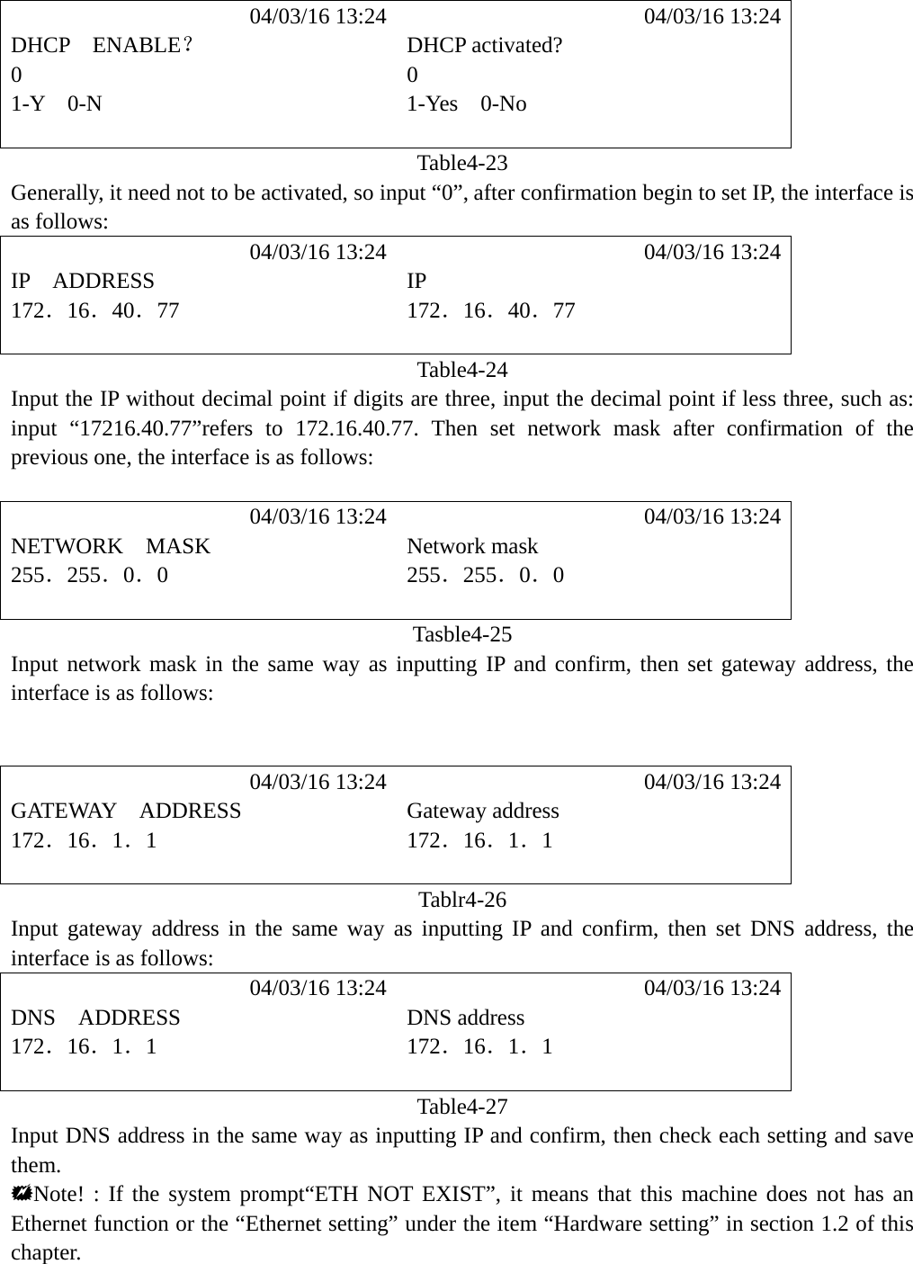             04/03/16 13:24            04/03/16 13:24 DHCP  ENABLE？ DHCP activated? 0 0 1-Y  0-N  1-Yes  0-No   Table4-23 Generally, it need not to be activated, so input &ldquo;0&rdquo;, after confirmation begin to set IP, the interface is as follows:            04/03/16 13:24            04/03/16 13:24 IP  ADDRESS  IP 172．16．40．77 172．16．40．77   Table4-24 Input the IP without decimal point if digits are three, input the decimal point if less three, such as: input &ldquo;17216.40.77&rdquo;refers to 172.16.40.77. Then set network mask after confirmation of the previous one, the interface is as follows:             04/03/16 13:24            04/03/16 13:24 NETWORK  MASK  Network mask 255．255．0．0 255．255．0．0   Tasble4-25 Input network mask in the same way as inputting IP and confirm, then set gateway address, the interface is as follows:              04/03/16 13:24            04/03/16 13:24 GATEWAY  ADDRESS  Gateway address 172．16．1．1 172．16．1．1   Tablr4-26 Input gateway address in the same way as inputting IP and confirm, then set DNS address, the interface is as follows:            04/03/16 13:24            04/03/16 13:24 DNS  ADDRESS  DNS address 172．16．1．1 172．16．1．1   Table4-27 Input DNS address in the same way as inputting IP and confirm, then check each setting and save them. Note! : If the system prompt&ldquo;ETH NOT EXIST&rdquo;, it means that this machine does not has an Ethernet function or the &ldquo;Ethernet setting&rdquo; under the item &ldquo;Hardware setting&rdquo; in section 1.2 of this chapter.    