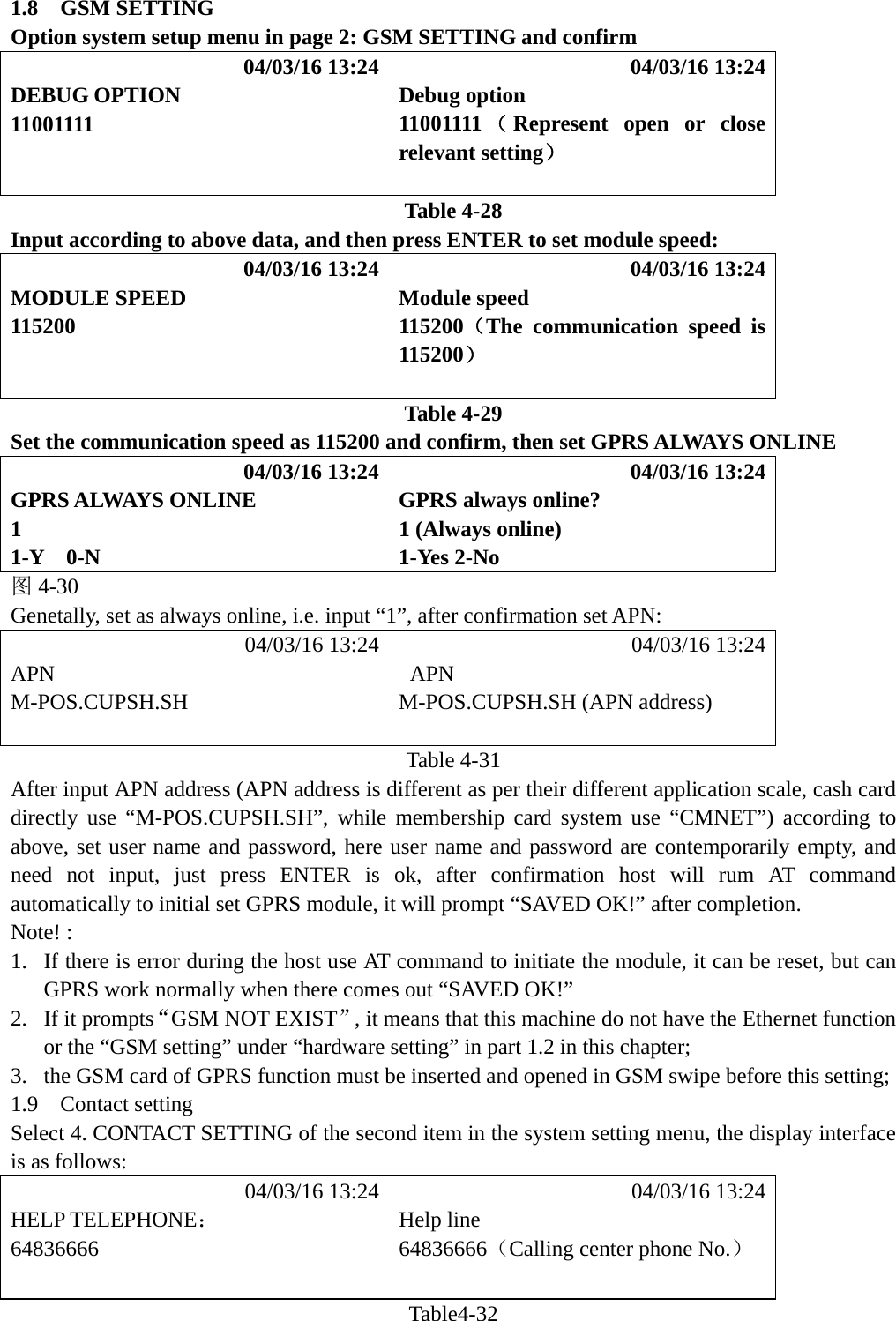1.8  GSM SETTING Option system setup menu in page 2: GSM SETTING and confirm            04/03/16 13:24            04/03/16 13:24 DEBUG OPTION  Debug option 11001111  11001111 （Represent open or close relevant setting）   Table 4-28 Input according to above data, and then press ENTER to set module speed:            04/03/16 13:24            04/03/16 13:24 MODULE SPEED  Module speed 115200  115200（The communication speed is 115200）     Table 4-29 Set the communication speed as 115200 and confirm, then set GPRS ALWAYS ONLINE            04/03/16 13:24            04/03/16 13:24 GPRS ALWAYS ONLINE  GPRS always online? 1  1 (Always online) 1-Y  0-N  1-Yes 2-No 图4-30 Genetally, set as always online, i.e. input &ldquo;1&rdquo;, after confirmation set APN:            04/03/16 13:24            04/03/16 13:24 APN  APN M-POS.CUPSH.SH M-POS.CUPSH.SH (APN address)                       Table 4-31 After input APN address (APN address is different as per their different application scale, cash card directly use &ldquo;M-POS.CUPSH.SH&rdquo;, while membership card system use &ldquo;CMNET&rdquo;) according to above, set user name and password, here user name and password are contemporarily empty, and need not input, just press ENTER is ok, after confirmation host will rum AT command automatically to initial set GPRS module, it will prompt &ldquo;SAVED OK!&rdquo; after completion. Note! : 1. If there is error during the host use AT command to initiate the module, it can be reset, but can GPRS work normally when there comes out &ldquo;SAVED OK!&rdquo; 2. If it prompts&ldquo;GSM NOT EXIST&rdquo;, it means that this machine do not have the Ethernet function or the &ldquo;GSM setting&rdquo; under &ldquo;hardware setting&rdquo; in part 1.2 in this chapter; 3. the GSM card of GPRS function must be inserted and opened in GSM swipe before this setting; 1.9  Contact setting Select 4. CONTACT SETTING of the second item in the system setting menu, the display interface is as follows:            04/03/16 13:24            04/03/16 13:24 HELP TELEPHONE： Help line 64836666 64836666（Calling center phone No.）   Table4-32 
