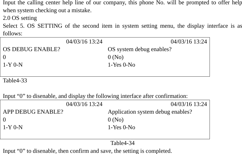 Input the calling center help line of our company, this phone No. will be prompted to offer help when system checking out a mistake. 2.0 OS setting Select 5. OS SETTING of the second item in system setting menu, the display interface is as follows:            04/03/16 13:24            04/03/16 13:24 OS DEBUG ENABLE?  OS system debug enables? 0  0 (No)   1-Y 0-N  1-Yes 0-No   Table4-33  Input &ldquo;0&rdquo; to disenable, and display the following interface after confirmation:            04/03/16 13:24            04/03/16 13:24 APP DEBUG ENABLE?  Application system debug enables?   0 0 (No)  1-Y 0-N  1-Yes 0-No   Table4-34 Input &ldquo;0&rdquo; to disenable, then confirm and save, the setting is completed. 
