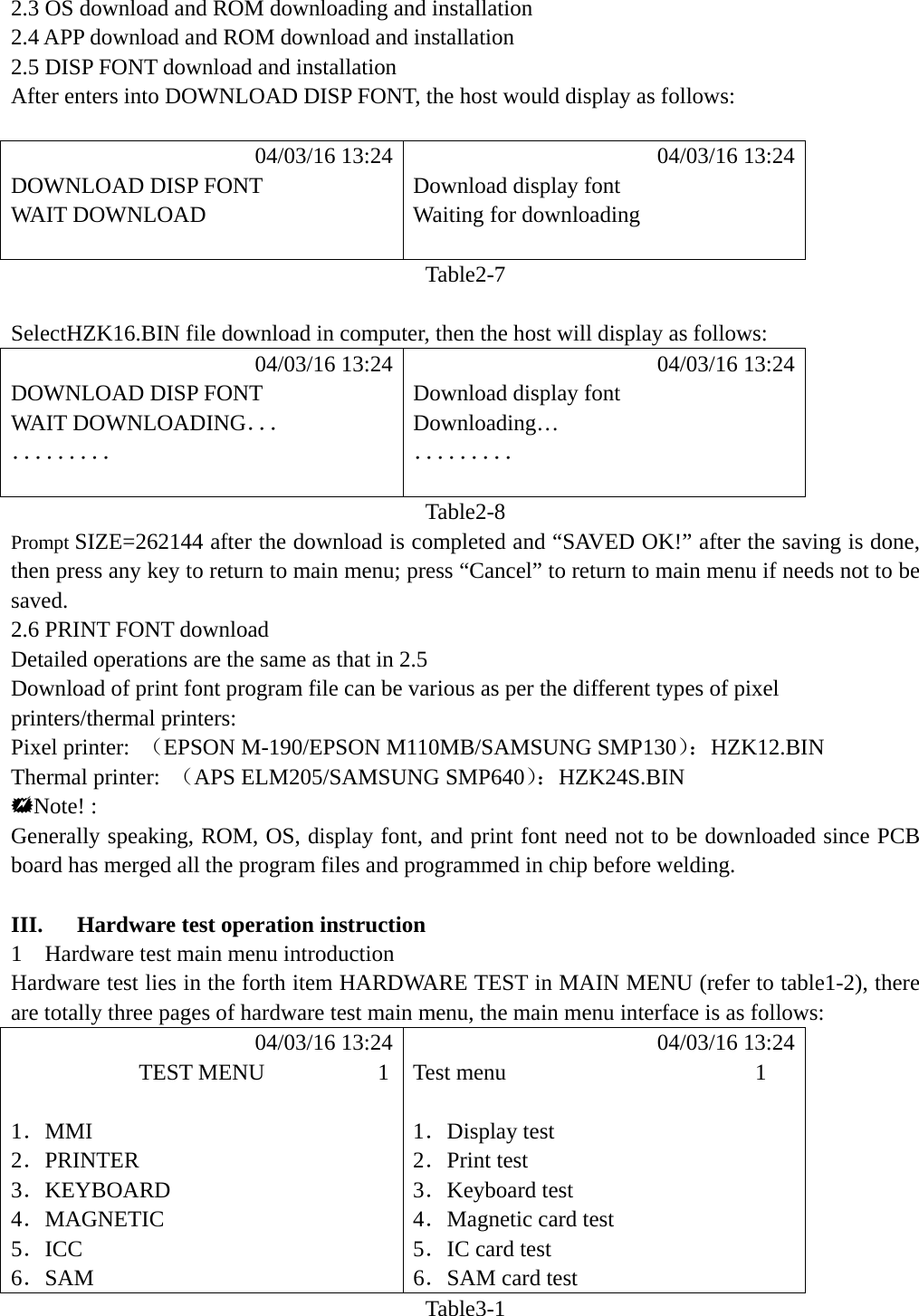  2.3 OS download and ROM downloading and installation 2.4 APP download and ROM download and installation 2.5 DISP FONT download and installation After enters into DOWNLOAD DISP FONT, the host would display as follows:             04/03/16 13:24            04/03/16 13:24 DOWNLOAD DISP FONT  Download display font WAIT DOWNLOAD  Waiting for downloading   Table2-7  SelectHZK16.BIN file download in computer, then the host will display as follows:            04/03/16 13:24            04/03/16 13:24 DOWNLOAD DISP FONT  Download display font WAIT DOWNLOADING．．． Downloading&hellip; ．．．．．．．．． ．．．．．．．．．   Table2-8 Prompt SIZE=262144 after the download is completed and &ldquo;SAVED OK!&rdquo; after the saving is done, then press any key to return to main menu; press &ldquo;Cancel&rdquo; to return to main menu if needs not to be saved. 2.6 PRINT FONT download Detailed operations are the same as that in 2.5 Download of print font program file can be various as per the different types of pixel printers/thermal printers: Pixel printer:  （EPSON M-190/EPSON M110MB/SAMSUNG SMP130）：HZK12.BIN Thermal printer:  （APS ELM205/SAMSUNG SMP640）：HZK24S.BIN Note! : Generally speaking, ROM, OS, display font, and print font need not to be downloaded since PCB board has merged all the program files and programmed in chip before welding.  III.   Hardware test operation instruction 1    Hardware test main menu introduction Hardware test lies in the forth item HARDWARE TEST in MAIN MENU (refer to table1-2), there are totally three pages of hardware test main menu, the main menu interface is as follows:            04/03/16 13:24            04/03/16 13:24            TEST MENU          1  Test menu                      1  1．MMI 1．Display test 2．PRINTER 2．Print test 3．KEYBOARD 3．Keyboard test 4．MAGNETIC 4．Magnetic card test 5．ICC 5．IC card test 6．SAM 6．SAM card test Table3-1  