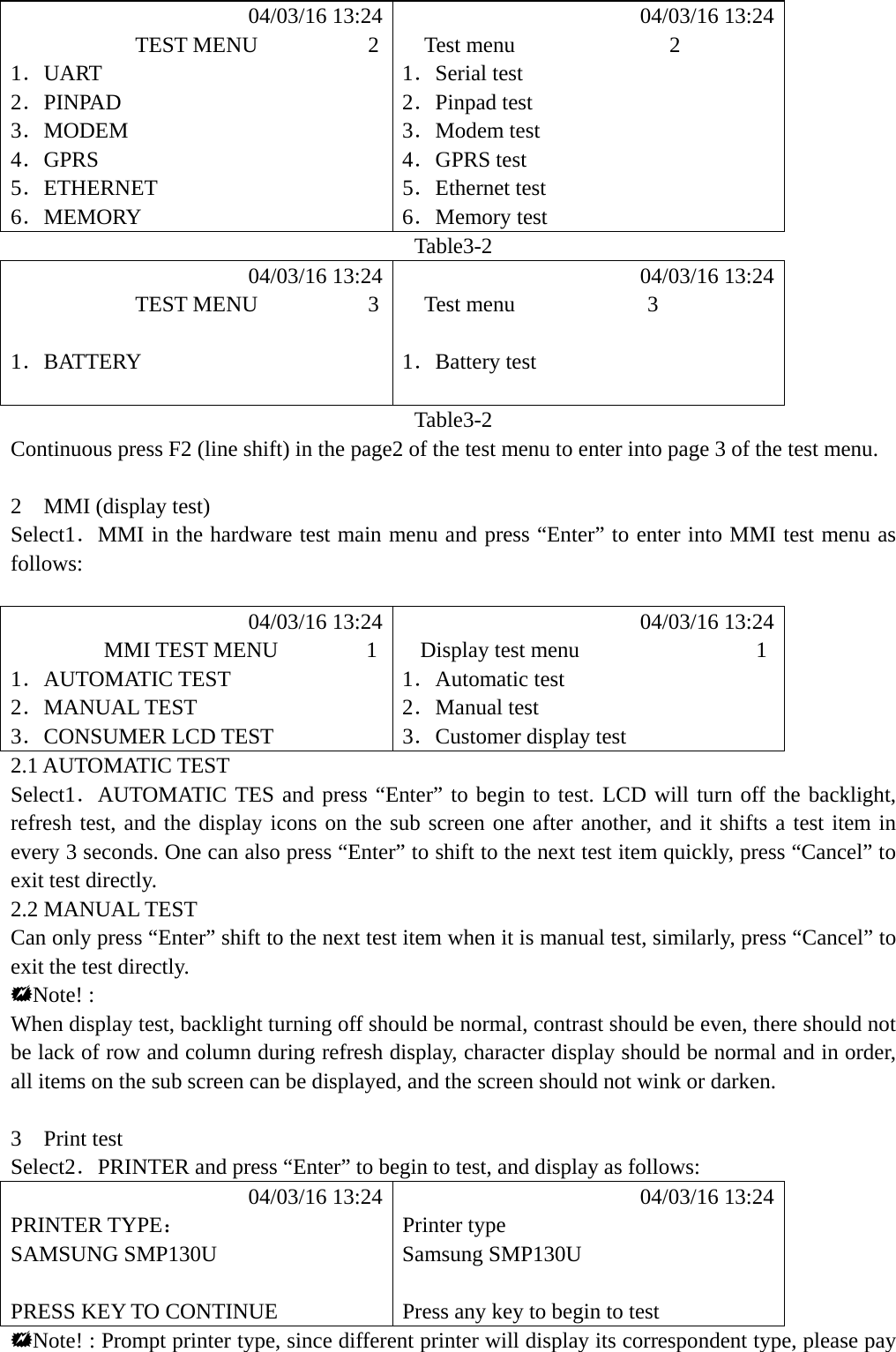            04/03/16 13:24            04/03/16 13:24            TEST MENU          2    Test menu              2 1．UART 1．Serial test 2．PINPAD 2．Pinpad test 3．MODEM 3．Modem test 4．GPRS 4．GPRS test 5．ETHERNET 5．Ethernet test 6．MEMORY 6．Memory test Table3-2            04/03/16 13:24            04/03/16 13:24            TEST MENU          3    Test menu            3  1．BATTERY 1．Battery test   Table3-2 Continuous press F2 (line shift) in the page2 of the test menu to enter into page 3 of the test menu.  2  MMI (display test) Select1．MMI in the hardware test main menu and press &ldquo;Enter&rdquo; to enter into MMI test menu as follows:              04/03/16 13:24            04/03/16 13:24         MMI TEST MENU        1   Display test menu                1 1．AUTOMATIC TEST  1．Automatic test 2．MANUAL TEST  2．Manual test 3．CONSUMER LCD TEST  3．Customer display test 2.1 AUTOMATIC TEST Select1．AUTOMATIC TES and press &ldquo;Enter&rdquo; to begin to test. LCD will turn off the backlight, refresh test, and the display icons on the sub screen one after another, and it shifts a test item in every 3 seconds. One can also press &ldquo;Enter&rdquo; to shift to the next test item quickly, press &ldquo;Cancel&rdquo; to exit test directly. 2.2 MANUAL TEST Can only press &ldquo;Enter&rdquo; shift to the next test item when it is manual test, similarly, press &ldquo;Cancel&rdquo; to exit the test directly. Note! : When display test, backlight turning off should be normal, contrast should be even, there should not be lack of row and column during refresh display, character display should be normal and in order, all items on the sub screen can be displayed, and the screen should not wink or darken.  3  Print test Select2．PRINTER and press &ldquo;Enter&rdquo; to begin to test, and display as follows:            04/03/16 13:24            04/03/16 13:24 PRINTER TYPE： Printer type SAMSUNG SMP130U  Samsung SMP130U   PRESS KEY TO CONTINUE  Press any key to begin to test Note! : Prompt printer type, since different printer will display its correspondent type, please pay 