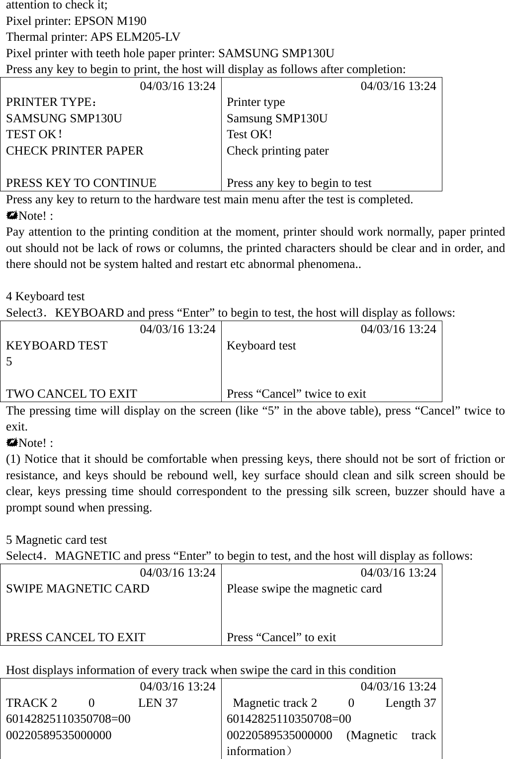 attention to check it; Pixel printer: EPSON M190 Thermal printer: APS ELM205-LV Pixel printer with teeth hole paper printer: SAMSUNG SMP130U Press any key to begin to print, the host will display as follows after completion:            04/03/16 13:24            04/03/16 13:24 PRINTER TYPE： Printer type SAMSUNG SMP130U  Samsung SMP130U TEST OK！ Test OK! CHECK PRINTER PAPER  Check printing pater   PRESS KEY TO CONTINUE  Press any key to begin to test Press any key to return to the hardware test main menu after the test is completed. Note! : Pay attention to the printing condition at the moment, printer should work normally, paper printed out should not be lack of rows or columns, the printed characters should be clear and in order, and there should not be system halted and restart etc abnormal phenomena..    4 Keyboard test Select3．KEYBOARD and press &ldquo;Enter&rdquo; to begin to test, the host will display as follows:            04/03/16 13:24            04/03/16 13:24 KEYBOARD TEST  Keyboard test 5    TWO CANCEL TO EXIT  Press &ldquo;Cancel&rdquo; twice to exit The pressing time will display on the screen (like &ldquo;5&rdquo; in the above table), press &ldquo;Cancel&rdquo; twice to exit. Note! : (1) Notice that it should be comfortable when pressing keys, there should not be sort of friction or resistance, and keys should be rebound well, key surface should clean and silk screen should be clear, keys pressing time should correspondent to the pressing silk screen, buzzer should have a prompt sound when pressing.  5 Magnetic card test Select4．MAGNETIC and press &ldquo;Enter&rdquo; to begin to test, and the host will display as follows:            04/03/16 13:24            04/03/16 13:24 SWIPE MAGNETIC CARD  Please swipe the magnetic card     PRESS CANCEL TO EXIT  Press &ldquo;Cancel&rdquo; to exit  Host displays information of every track when swipe the card in this condition            04/03/16 13:24            04/03/16 13:24 TRACK 2     0       LEN 37   Magnetic track 2     0     Length 37 60142825110350708=00 60142825110350708=00 00220589535000000 00220589535000000 (Magnetic track information）  