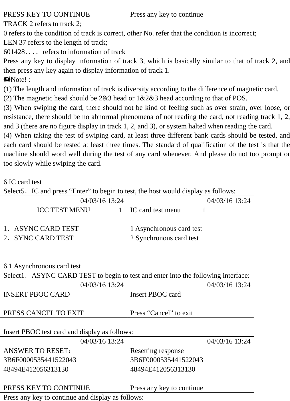   PRESS KEY TO CONTINUE  Press any key to continue TRACK 2 refers to track 2; 0 refers to the condition of track is correct, other No. refer that the condition is incorrect; LEN 37 refers to the length of track; 601428．．．．refers to information of track Press any key to display information of track 3, which is basically similar to that of track 2, and then press any key again to display information of track 1. Note! : (1) The length and information of track is diversity according to the difference of magnetic card. (2) The magnetic head should be 2&amp;3 head or 1&amp;2&amp;3 head according to that of POS. (3) When swiping the card, there should not be kind of feeling such as over strain, over loose, or resistance, there should be no abnormal phenomena of not reading the card, not reading track 1, 2, and 3 (there are no figure display in track 1, 2, and 3), or system halted when reading the card. (4) When taking the test of swiping card, at least three different bank cards should be tested, and each card should be tested at least three times. The standard of qualification of the test is that the machine should word well during the test of any card whenever. And please do not too prompt or too slowly while swiping the card.  6 IC card test Select5．IC and press &ldquo;Enter&rdquo; to begin to test, the host would display as follows:            04/03/16 13:24            04/03/16 13:24          ICC TEST MENU        1  IC card test menu      1  1．ASYNC CARD TEST  1 Asynchronous card test 2．SYNC CARD TEST  2 Synchronous card test     6.1 Asynchronous card test Select1．ASYNC CARD TEST to begin to test and enter into the following interface:            04/03/16 13:24            04/03/16 13:24 INSERT PBOC CARD  Insert PBOC card   PRESS CANCEL TO EXIT  Press &ldquo;Cancel&rdquo; to exit  Insert PBOC test card and display as follows:            04/03/16 13:24            04/03/16 13:24 ANSWER TO RESET： Resetting response 3B6F0000535441522043 3B6F0000535441522043 48494E412056313130 48494E412056313130   PRESS KEY TO CONTINUE  Press any key to continue Press any key to continue and display as follows:     