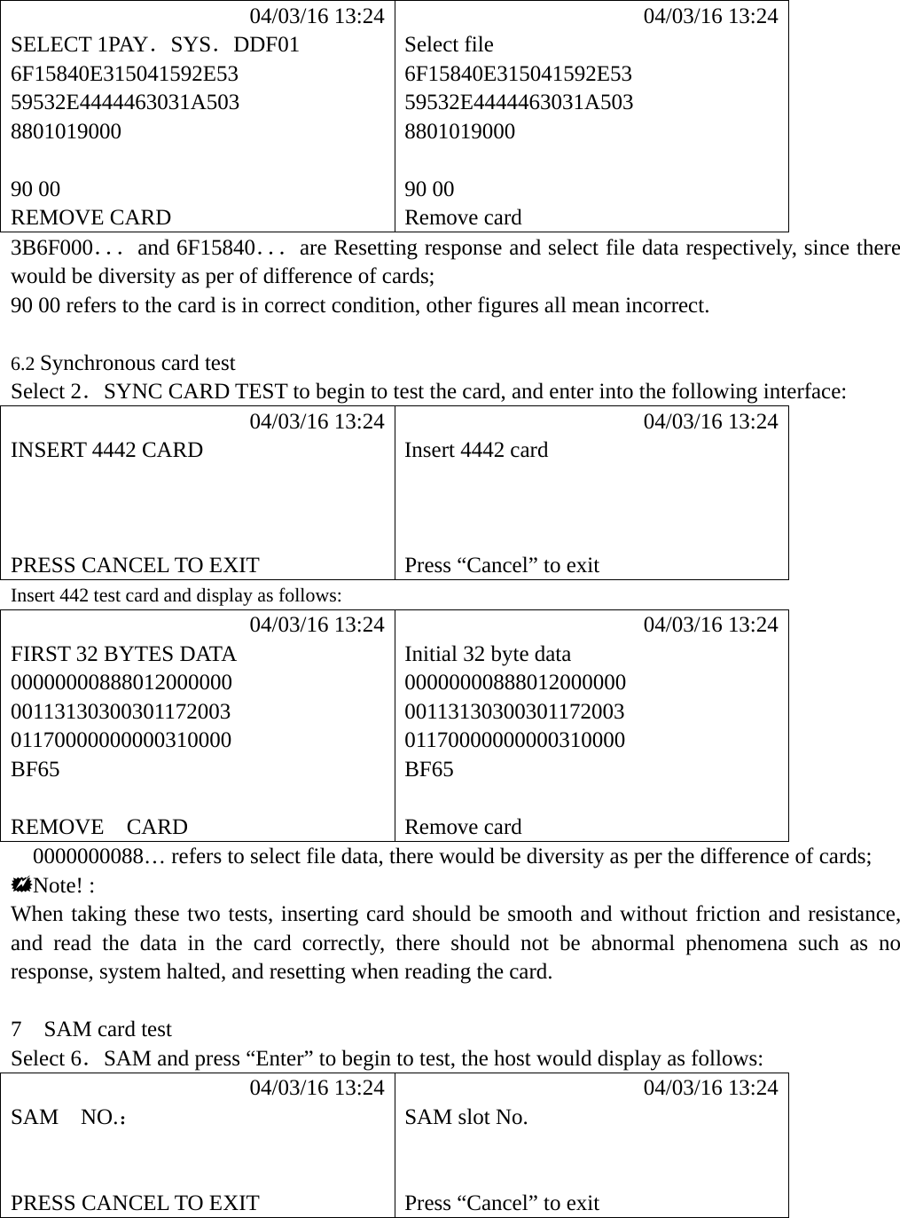             04/03/16 13:24            04/03/16 13:24 SELECT 1PAY．SYS．DDF01 Select file 6F15840E315041592E53 6F15840E315041592E53 59532E4444463031A503 59532E4444463031A503 8801019000 8801019000   90 00  90 00 REMOVE CARD  Remove card 3B6F000．．．and 6F15840．．．are Resetting response and select file data respectively, since there would be diversity as per of difference of cards; 90 00 refers to the card is in correct condition, other figures all mean incorrect.  6.2 Synchronous card test Select 2．SYNC CARD TEST to begin to test the card, and enter into the following interface:            04/03/16 13:24            04/03/16 13:24 INSERT 4442 CARD  Insert 4442 card       PRESS CANCEL TO EXIT  Press &ldquo;Cancel&rdquo; to exit Insert 442 test card and display as follows:            04/03/16 13:24            04/03/16 13:24 FIRST 32 BYTES DATA  Initial 32 byte data 00000000888012000000 00000000888012000000 00113130300301172003 00113130300301172003 01170000000000310000 01170000000000310000 BF65 BF65   REMOVE  CARD  Remove card 0000000088&hellip; refers to select file data, there would be diversity as per the difference of cards; Note! : When taking these two tests, inserting card should be smooth and without friction and resistance, and read the data in the card correctly, there should not be abnormal phenomena such as no response, system halted, and resetting when reading the card.    7  SAM card test Select 6．SAM and press &ldquo;Enter&rdquo; to begin to test, the host would display as follows:            04/03/16 13:24            04/03/16 13:24 SAM  NO.：  SAM slot No.     PRESS CANCEL TO EXIT  Press &ldquo;Cancel&rdquo; to exit     