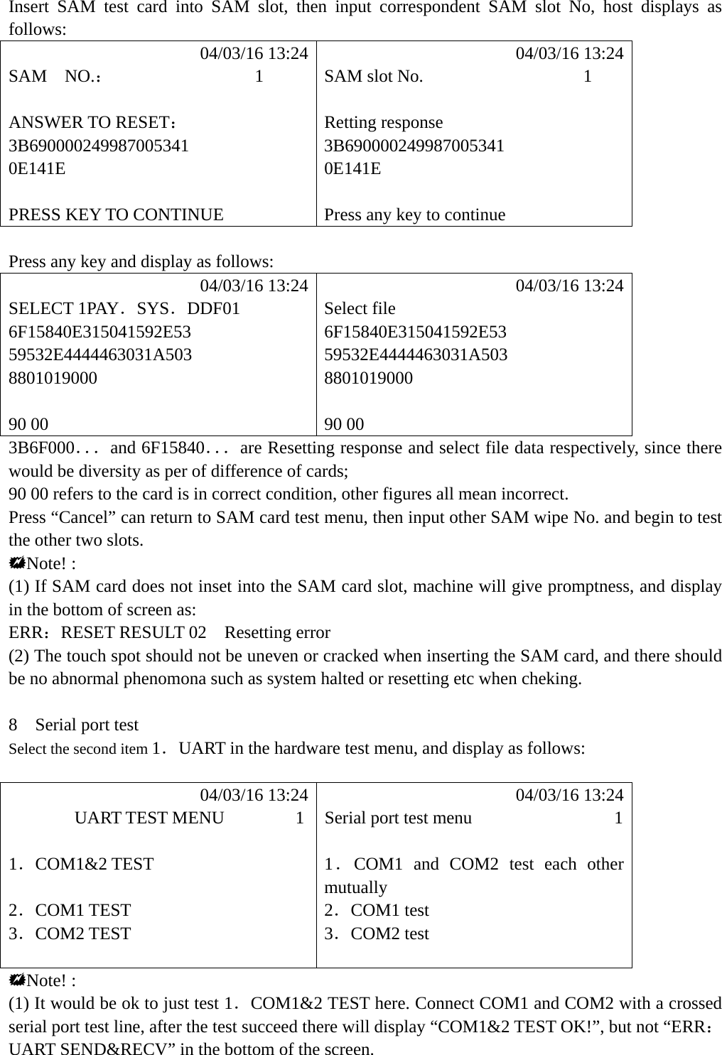  Insert SAM test card into SAM slot, then input correspondent SAM slot No, host displays as follows:            04/03/16 13:24            04/03/16 13:24 SAM  NO.：                1  SAM slot No.                  1  ANSWER TO RESET： Retting response 3B690000249987005341 3B690000249987005341 0E141E 0E141E   PRESS KEY TO CONTINUE  Press any key to continue  Press any key and display as follows:            04/03/16 13:24            04/03/16 13:24 SELECT 1PAY．SYS．DDF01 Select file 6F15840E315041592E53 6F15840E315041592E53 59532E4444463031A503 59532E4444463031A503 8801019000 8801019000   90 00  90 00 3B6F000．．．and 6F15840．．．are Resetting response and select file data respectively, since there would be diversity as per of difference of cards; 90 00 refers to the card is in correct condition, other figures all mean incorrect. Press &ldquo;Cancel&rdquo; can return to SAM card test menu, then input other SAM wipe No. and begin to test the other two slots. Note! : (1) If SAM card does not inset into the SAM card slot, machine will give promptness, and display in the bottom of screen as: ERR：RESET RESULT 02    Resetting error (2) The touch spot should not be uneven or cracked when inserting the SAM card, and there should be no abnormal phenomona such as system halted or resetting etc when cheking.     8  Serial port test Select the second item 1．UART in the hardware test menu, and display as follows:             04/03/16 13:24            04/03/16 13:24        UART TEST MENU        1  Serial port test menu                1  1．COM1&amp;2 TEST  1．COM1 and COM2 test each other mutually  2．COM1 TEST  2．COM1 test 3．COM2 TEST  3．COM2 test   Note! : (1) It would be ok to just test 1．COM1&amp;2 TEST here. Connect COM1 and COM2 with a crossed serial port test line, after the test succeed there will display &ldquo;COM1&amp;2 TEST OK!&rdquo;, but not &ldquo;ERR：UART SEND&amp;RECV&rdquo; in the bottom of the screen. 
