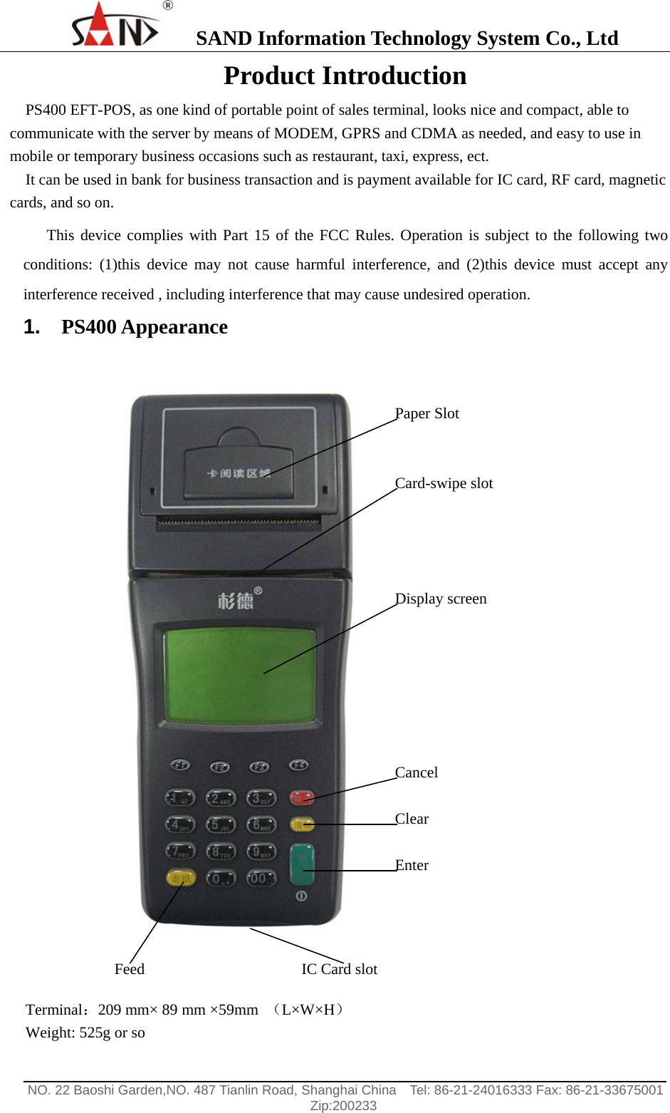    SAND Information Technology System Co., Ltd                                                                                                  NO. 22 Baoshi Garden,NO. 487 Tianlin Road, Shanghai China    Tel: 86-21-24016333 Fax: 86-21-33675001   Zip:200233  Product Introduction PS400 EFT-POS, as one kind of portable point of sales terminal, looks nice and compact, able to communicate with the server by means of MODEM, GPRS and CDMA as needed, and easy to use in mobile or temporary business occasions such as restaurant, taxi, express, ect. It can be used in bank for business transaction and is payment available for IC card, RF card, magnetic cards, and so on. This device complies with Part 15 of the FCC Rules. Operation is subject to the following two conditions: (1)this device may not cause harmful interference, and (2)this device must accept any interference received , including interference that may cause undesired operation. 1.  PS400 Appearance   Terminal：209 mm&times; 89 mm &times;59mm  （L&times;W&times;H） Weight: 525g or so IC Card slot Paper Slot Card-swipe slot Display screen Cancel Clear Enter Feed 