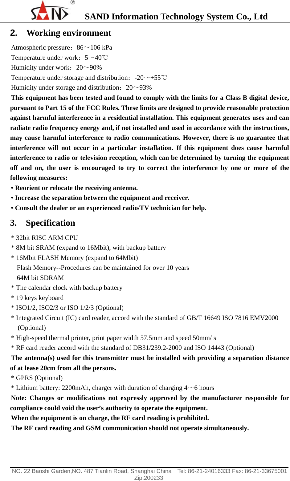    SAND Information Technology System Co., Ltd                                                                                                  NO. 22 Baoshi Garden,NO. 487 Tianlin Road, Shanghai China    Tel: 86-21-24016333 Fax: 86-21-33675001   Zip:200233  2.  Working environment Atmospheric pressure：86～106 kPa Temperature under work：5～40℃ Humidity under work：20～90% Temperature under storage and distribution：-20～+55℃ Humidity under storage and distribution：20～93% This equipment has been tested and found to comply with the limits for a Class B digital device, pursuant to Part 15 of the FCC Rules. These limits are designed to provide reasonable protection against harmful interference in a residential installation. This equipment generates uses and can radiate radio frequency energy and, if not installed and used in accordance with the instructions, may cause harmful interference to radio communications. However, there is no guarantee that interference will not occur in a particular installation. If this equipment does cause harmful interference to radio or television reception, which can be determined by turning the equipment off and on, the user is encouraged to try to correct the interference by one or more of the following measures: &bull; Reorient or relocate the receiving antenna. &bull; Increase the separation between the equipment and receiver. &bull; Consult the dealer or an experienced radio/TV technician for help. 3.  Specification * 32bit RISC ARM CPU   * 8M bit SRAM (expand to 16Mbit), with backup battery * 16Mbit FLASH Memory (expand to 64Mbit) Flash Memory--Procedures can be maintained for over 10 years 64M bit SDRAM   * The calendar clock with backup battery * 19 keys keyboard * ISO1/2, ISO2/3 or ISO 1/2/3 (Optional) * Integrated Circuit (IC) card reader, accord with the standard of GB/T 16649 ISO 7816 EMV2000 (Optional) * High-speed thermal printer, print paper width 57.5mm and speed 50mm/ s * RF card reader accord with the standard of DB31/239.2-2000 and ISO 14443 (Optional) The antenna(s) used for this transmitter must be installed with providing a separation distance of at lease 20cm from all the persons. * GPRS (Optional) * Lithium battery: 2200mAh, charger with duration of charging 4～6 hours Note: Changes or modifications not expressly approved by the manufacturer responsible for compliance could void the user&rsquo;s authority to operate the equipment.   When the equipment is on charge, the RF card reading is prohibited. The RF card reading and GSM communication should not operate simultaneously. 