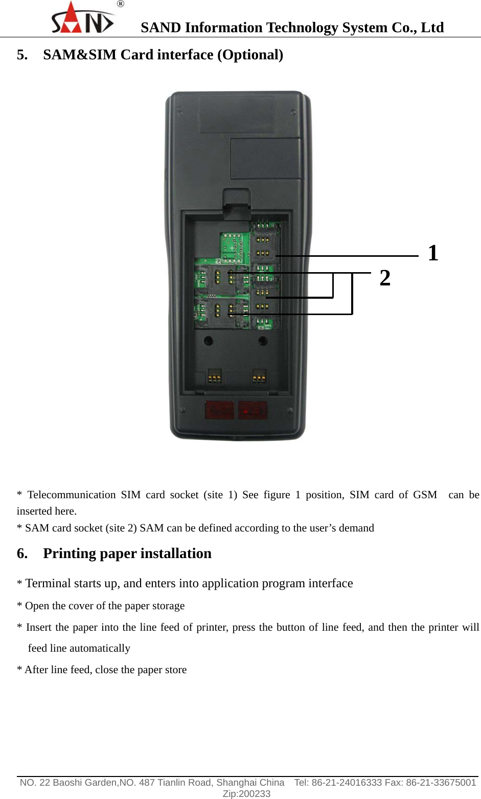    SAND Information Technology System Co., Ltd                                                                                                  NO. 22 Baoshi Garden,NO. 487 Tianlin Road, Shanghai China    Tel: 86-21-24016333 Fax: 86-21-33675001   Zip:200233  5. SAM&amp;SIM Card interface (Optional)    * Telecommunication SIM card socket (site 1) See figure 1 position, SIM card of GSM  can be inserted here. * SAM card socket (site 2) SAM can be defined according to the user&rsquo;s demand 6. Printing paper installation   * Terminal starts up, and enters into application program interface * Open the cover of the paper storage * Insert the paper into the line feed of printer, press the button of line feed, and then the printer will feed line automatically * After line feed, close the paper store  2  1 