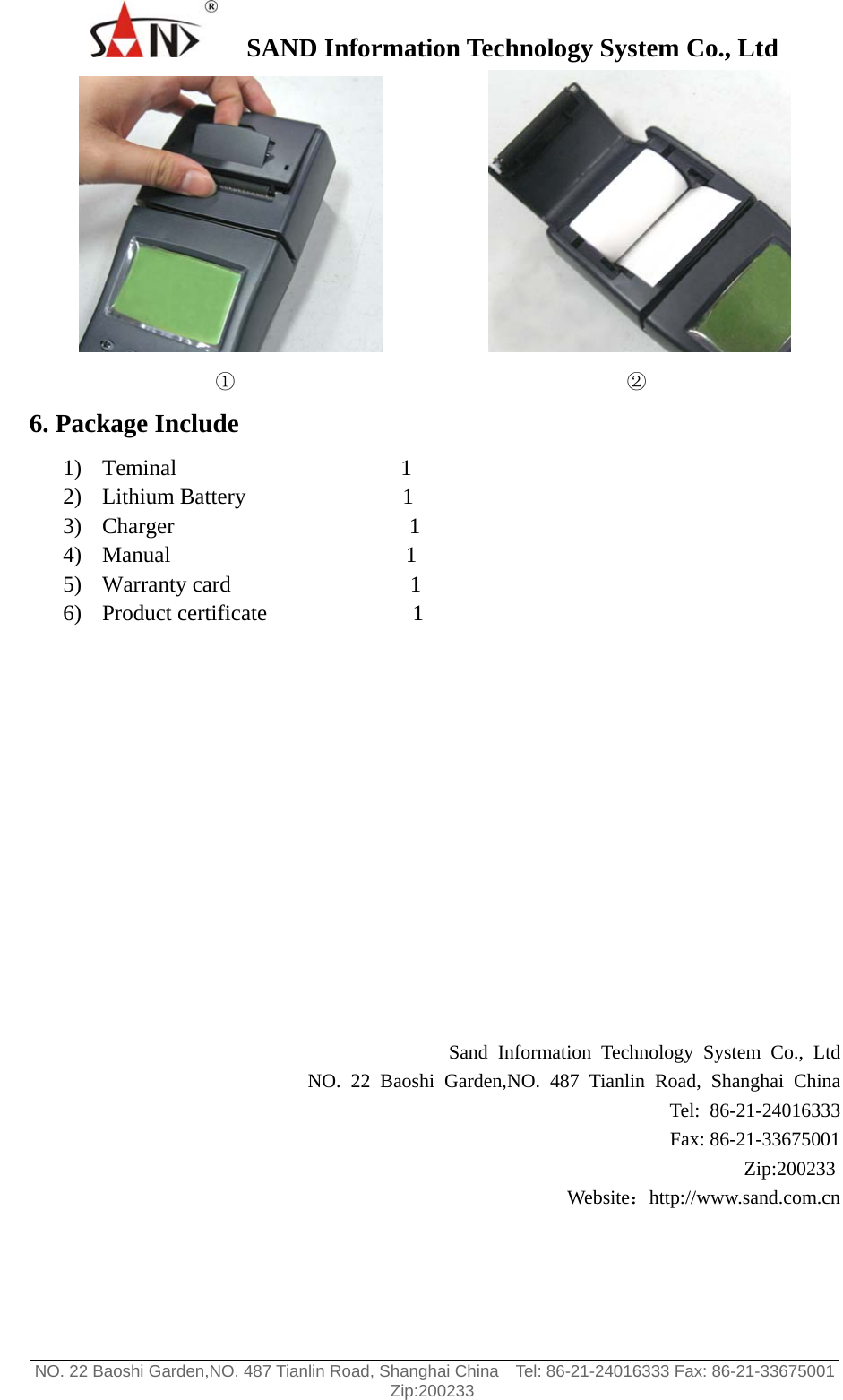    SAND Information Technology System Co., Ltd                                                                                                  NO. 22 Baoshi Garden,NO. 487 Tianlin Road, Shanghai China    Tel: 86-21-24016333 Fax: 86-21-33675001   Zip:200233                                  ①                                        ② 6. Package Include 1) Teminal                    1 2) Lithium Battery              1 3) Charger                     1 4) Manual                     1 5) Warranty card                1 6) Product certificate             1            Sand Information Technology System Co., Ltd NO. 22 Baoshi Garden,NO. 487 Tianlin Road, Shanghai China Tel: 86-21-24016333 Fax: 86-21-33675001 Zip:200233  Website：http://www.sand.com.cn  