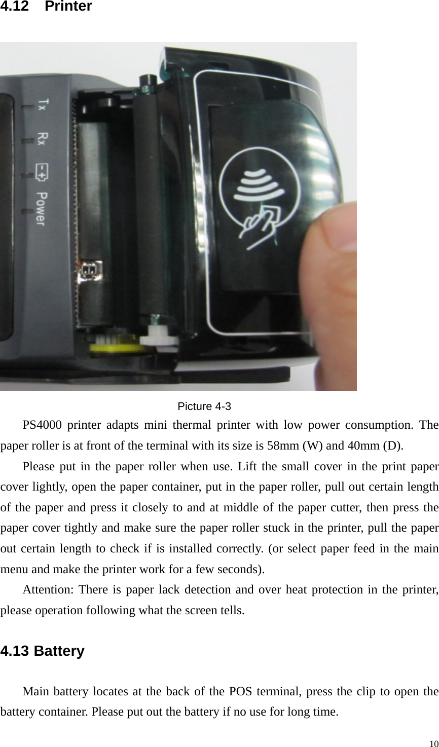 4.12 Printer  Picture 4-3 PS4000 printer adapts mini thermal printer with low power consumption. The paper roller is at front of the terminal with its size is 58mm (W) and 40mm (D). Please put in the paper roller when use. Lift the small cover in the print paper cover lightly, open the paper container, put in the paper roller, pull out certain length of the paper and press it closely to and at middle of the paper cutter, then press the paper cover tightly and make sure the paper roller stuck in the printer, pull the paper out certain length to check if is installed correctly. (or select paper feed in the main menu and make the printer work for a few seconds).   Attention: There is paper lack detection and over heat protection in the printer, please operation following what the screen tells. 4.13 Battery Main battery locates at the back of the POS terminal, press the clip to open the battery container. Please put out the battery if no use for long time.   10