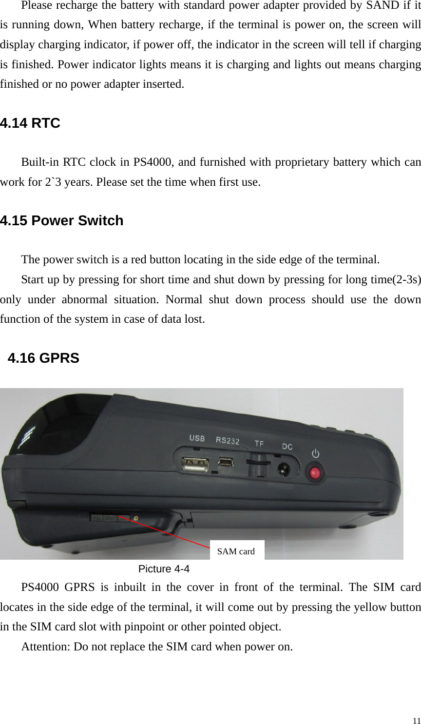 Please recharge the battery with standard power adapter provided by SAND if it is running down, When battery recharge, if the terminal is power on, the screen will display charging indicator, if power off, the indicator in the screen will tell if charging is finished. Power indicator lights means it is charging and lights out means charging finished or no power adapter inserted.   4.14 RTC Built-in RTC clock in PS4000, and furnished with proprietary battery which can work for 2`3 years. Please set the time when first use. 4.15 Power Switch The power switch is a red button locating in the side edge of the terminal. Start up by pressing for short time and shut down by pressing for long time(2-3s) only under abnormal situation. Normal shut down process should use the down function of the system in case of data lost.     4.16 GPRS  SAM cardPicture 4-4 PS4000 GPRS is inbuilt in the cover in front of the terminal. The SIM card locates in the side edge of the terminal, it will come out by pressing the yellow button in the SIM card slot with pinpoint or other pointed object.   Attention: Do not replace the SIM card when power on.  11