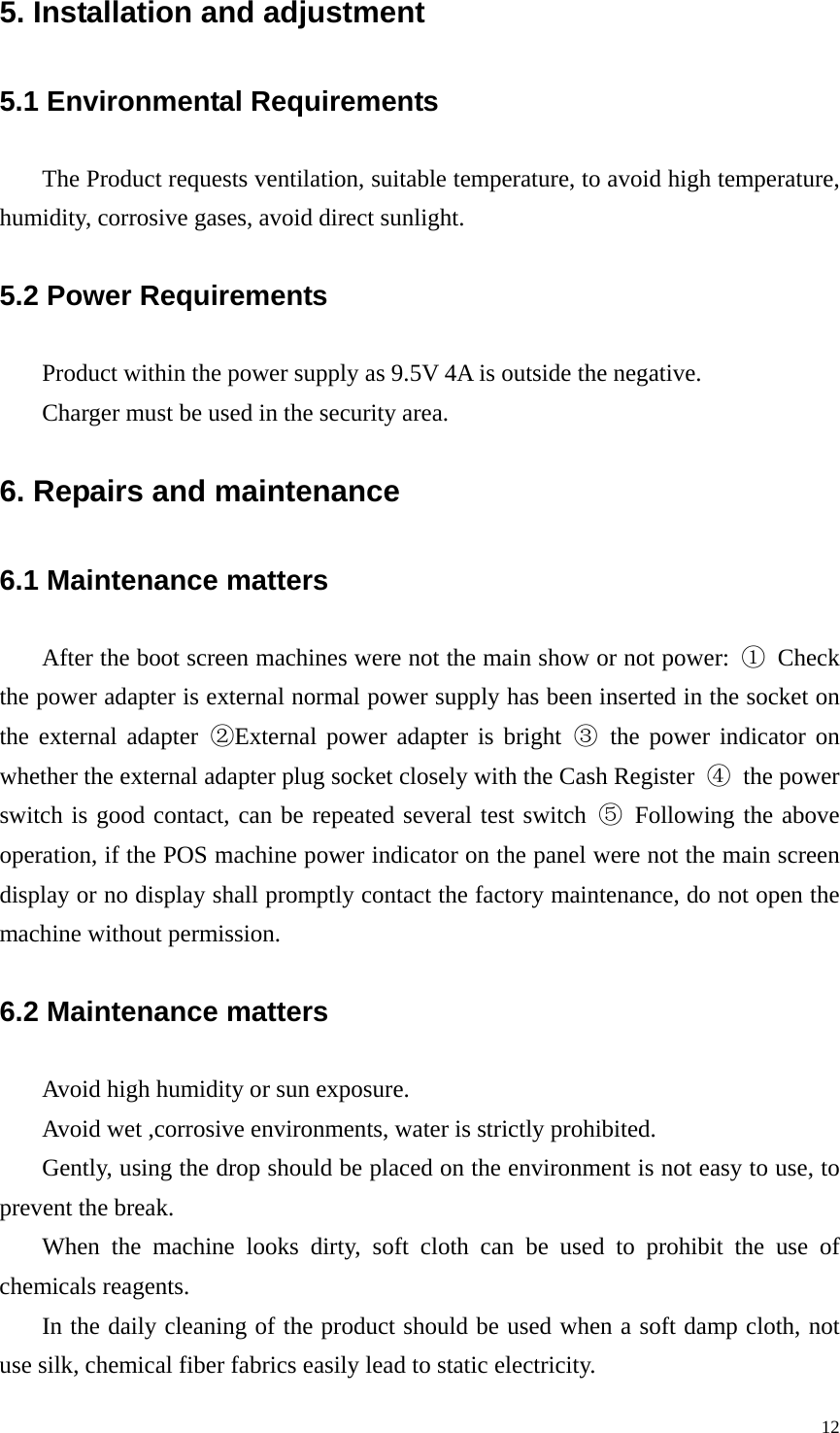 5. Installation and adjustment 5.1 Environmental Requirements   The Product requests ventilation, suitable temperature, to avoid high temperature, humidity, corrosive gases, avoid direct sunlight.  5.2 Power Requirements   Product within the power supply as 9.5V 4A is outside the negative.   Charger must be used in the security area.   6. Repairs and maintenance 6.1 Maintenance matters After the boot screen machines were not the main show or not power:  ① Check the power adapter is external normal power supply has been inserted in the socket on the external adapter ②External power adapter is bright ③ the power indicator on whether the external adapter plug socket closely with the Cash Register  ④ the power switch is good contact, can be repeated several test switch ⑤ Following the above operation, if the POS machine power indicator on the panel were not the main screen display or no display shall promptly contact the factory maintenance, do not open the machine without permission. 6.2 Maintenance matters Avoid high humidity or sun exposure. Avoid wet ,corrosive environments, water is strictly prohibited. Gently, using the drop should be placed on the environment is not easy to use, to prevent the break. When the machine looks dirty, soft cloth can be used to prohibit the use of chemicals reagents. In the daily cleaning of the product should be used when a soft damp cloth, not use silk, chemical fiber fabrics easily lead to static electricity.   12