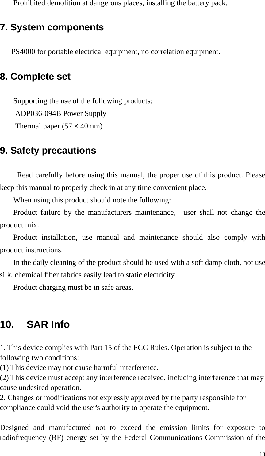 Prohibited demolition at dangerous places, installing the battery pack. 7. System components PS4000 for portable electrical equipment, no correlation equipment. 8. Complete set Supporting the use of the following products: ADP036-094B Power Supply Thermal paper (57 &times; 40mm) 9. Safety precautions Read carefully before using this manual, the proper use of this product. Please keep this manual to properly check in at any time convenient place. When using this product should note the following: Product failure by the manufacturers maintenance,  user shall not change the product mix. Product installation, use manual and maintenance should also comply with product instructions. In the daily cleaning of the product should be used with a soft damp cloth, not use silk, chemical fiber fabrics easily lead to static electricity. Product charging must be in safe areas.  10. SAR Info 1. This device complies with Part 15 of the FCC Rules. Operation is subject to the following two conditions: (1) This device may not cause harmful interference. (2) This device must accept any interference received, including interference that may cause undesired operation. 2. Changes or modifications not expressly approved by the party responsible for compliance could void the user's authority to operate the equipment.  Designed and manufactured not to exceed the emission limits for exposure to radiofrequency (RF) energy set by the Federal Communications Commission of the   13