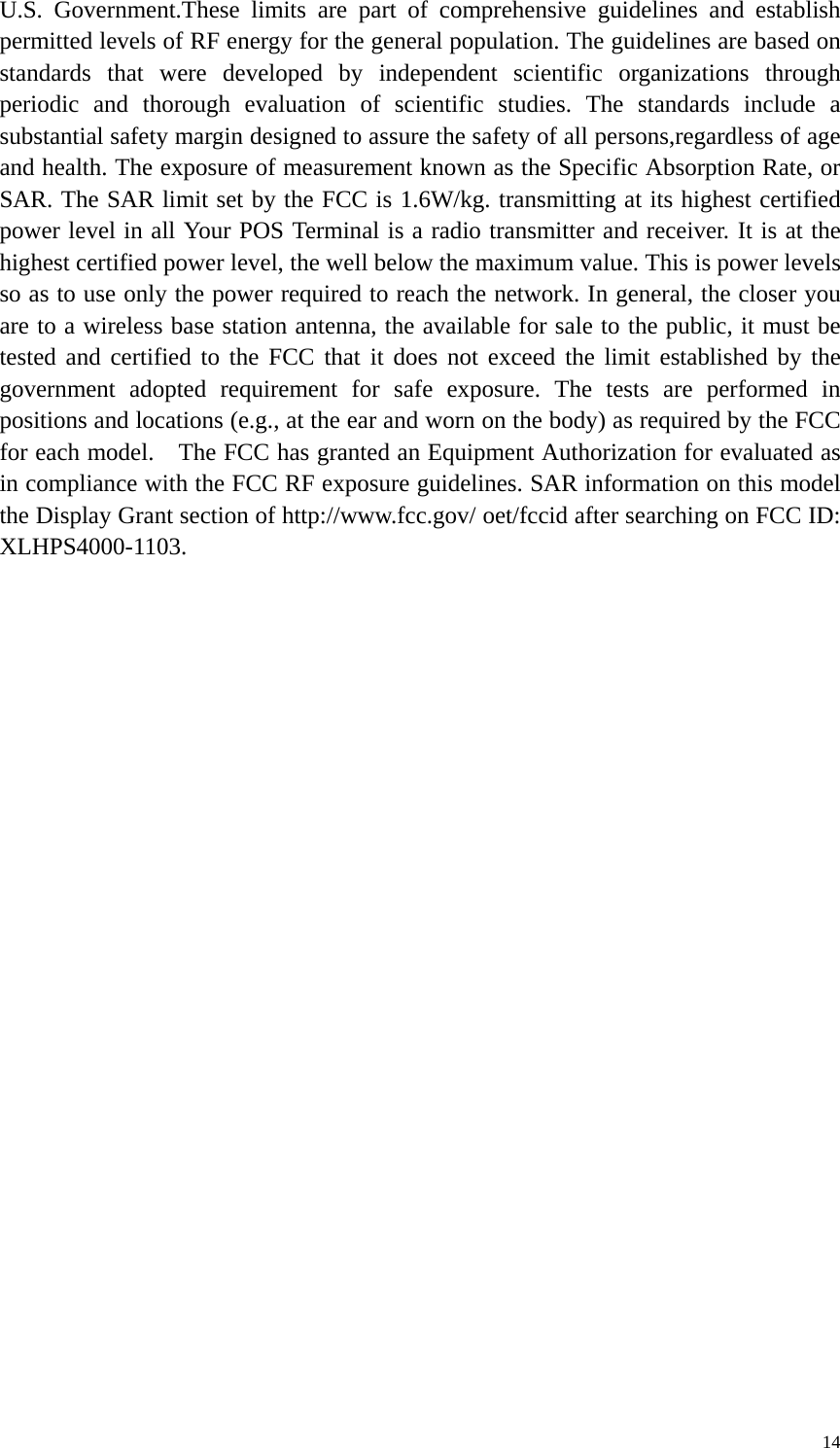 U.S. Government.These limits are part of comprehensive guidelines and establish permitted levels of RF energy for the general population. The guidelines are based on standards that were developed by independent scientific organizations through periodic and thorough evaluation of scientific studies. The standards include a substantial safety margin designed to assure the safety of all persons,regardless of age and health. The exposure of measurement known as the Specific Absorption Rate, or SAR. The SAR limit set by the FCC is 1.6W/kg. transmitting at its highest certified power level in all Your POS Terminal is a radio transmitter and receiver. It is at the highest certified power level, the well below the maximum value. This is power levels so as to use only the power required to reach the network. In general, the closer you are to a wireless base station antenna, the available for sale to the public, it must be tested and certified to the FCC that it does not exceed the limit established by the government adopted requirement for safe exposure. The tests are performed in positions and locations (e.g., at the ear and worn on the body) as required by the FCC for each model.    The FCC has granted an Equipment Authorization for evaluated as in compliance with the FCC RF exposure guidelines. SAR information on this model the Display Grant section of http://www.fcc.gov/ oet/fccid after searching on FCC ID: XLHPS4000-1103.     14