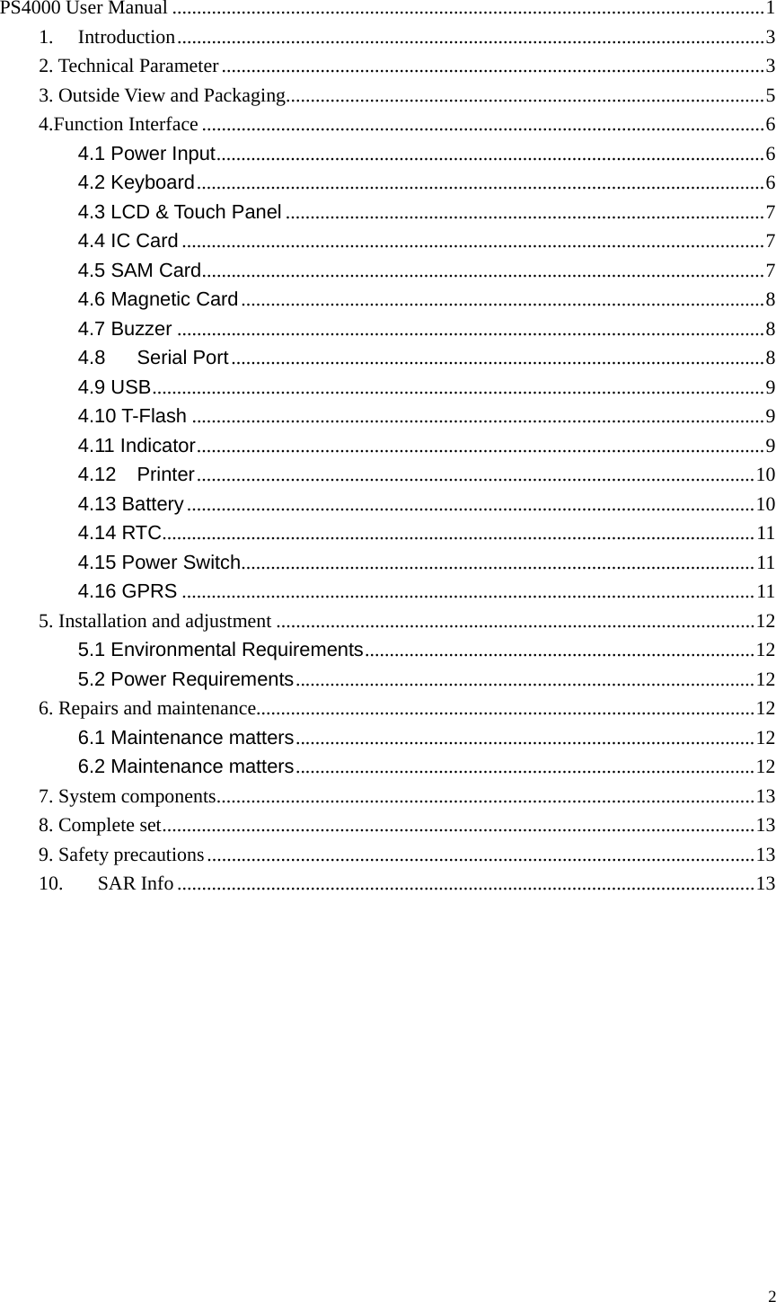  PS4000 User Manual ........................................................................................................................1 1. Introduction.......................................................................................................................3 2. Technical Parameter..............................................................................................................3 3. Outside View and Packaging.................................................................................................5 4.Function Interface ..................................................................................................................6 4.1 Power Input...............................................................................................................6 4.2 Keyboard...................................................................................................................6 4.3 LCD &amp; Touch Panel .................................................................................................7 4.4 IC Card ......................................................................................................................7 4.5 SAM Card..................................................................................................................7 4.6 Magnetic Card..........................................................................................................8 4.7 Buzzer .......................................................................................................................8 4.8 Serial Port............................................................................................................8 4.9 USB............................................................................................................................9 4.10 T-Flash ....................................................................................................................9 4.11 Indicator...................................................................................................................9 4.12 Printer.................................................................................................................10 4.13 Battery...................................................................................................................10 4.14 RTC........................................................................................................................11 4.15 Power Switch........................................................................................................11 4.16 GPRS ....................................................................................................................11 5. Installation and adjustment .................................................................................................12 5.1 Environmental Requirements...............................................................................12 5.2 Power Requirements.............................................................................................12 6. Repairs and maintenance.....................................................................................................12 6.1 Maintenance matters.............................................................................................12 6.2 Maintenance matters.............................................................................................12 7. System components.............................................................................................................13 8. Complete set........................................................................................................................13 9. Safety precautions...............................................................................................................13 10. SAR Info .....................................................................................................................13       2