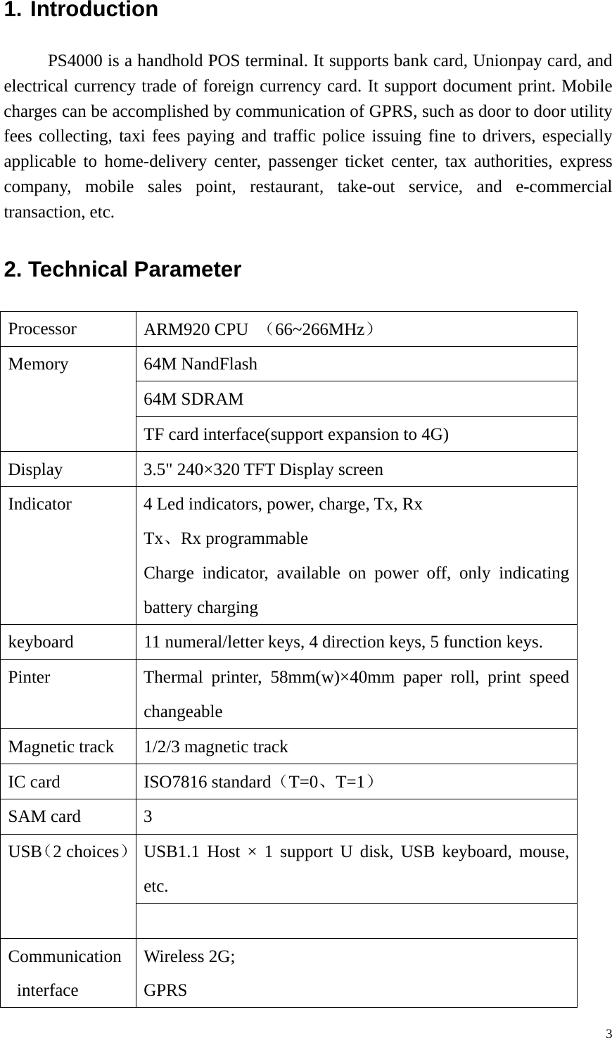 1. Introduction PS4000 is a handhold POS terminal. It supports bank card, Unionpay card, and electrical currency trade of foreign currency card. It support document print. Mobile charges can be accomplished by communication of GPRS, such as door to door utility fees collecting, taxi fees paying and traffic police issuing fine to drivers, especially applicable to home-delivery center, passenger ticket center, tax authorities, express company, mobile sales point, restaurant, take-out service, and e-commercial transaction, etc. 2. Technical Parameter   Processor  ARM920 CPU  （66~266MHz） 64M NandFlash 64M SDRAM Memory TF card interface(support expansion to 4G) Display  3.5" 240&times;320 TFT Display screen Indicator  4 Led indicators, power, charge, Tx, Rx Tx、Rx programmable Charge indicator, available on power off, only indicating battery charging keyboard  11 numeral/letter keys, 4 direction keys, 5 function keys. Pinter  Thermal printer, 58mm(w)&times;40mm paper roll, print speed changeable Magnetic track  1/2/3 magnetic track IC card  ISO7816 standard（T=0、T=1） SAM card  3 USB1.1 Host &times; 1 support U disk, USB keyboard, mouse, etc. USB（2 choices）  Communication interface Wireless 2G; GPRS   3
