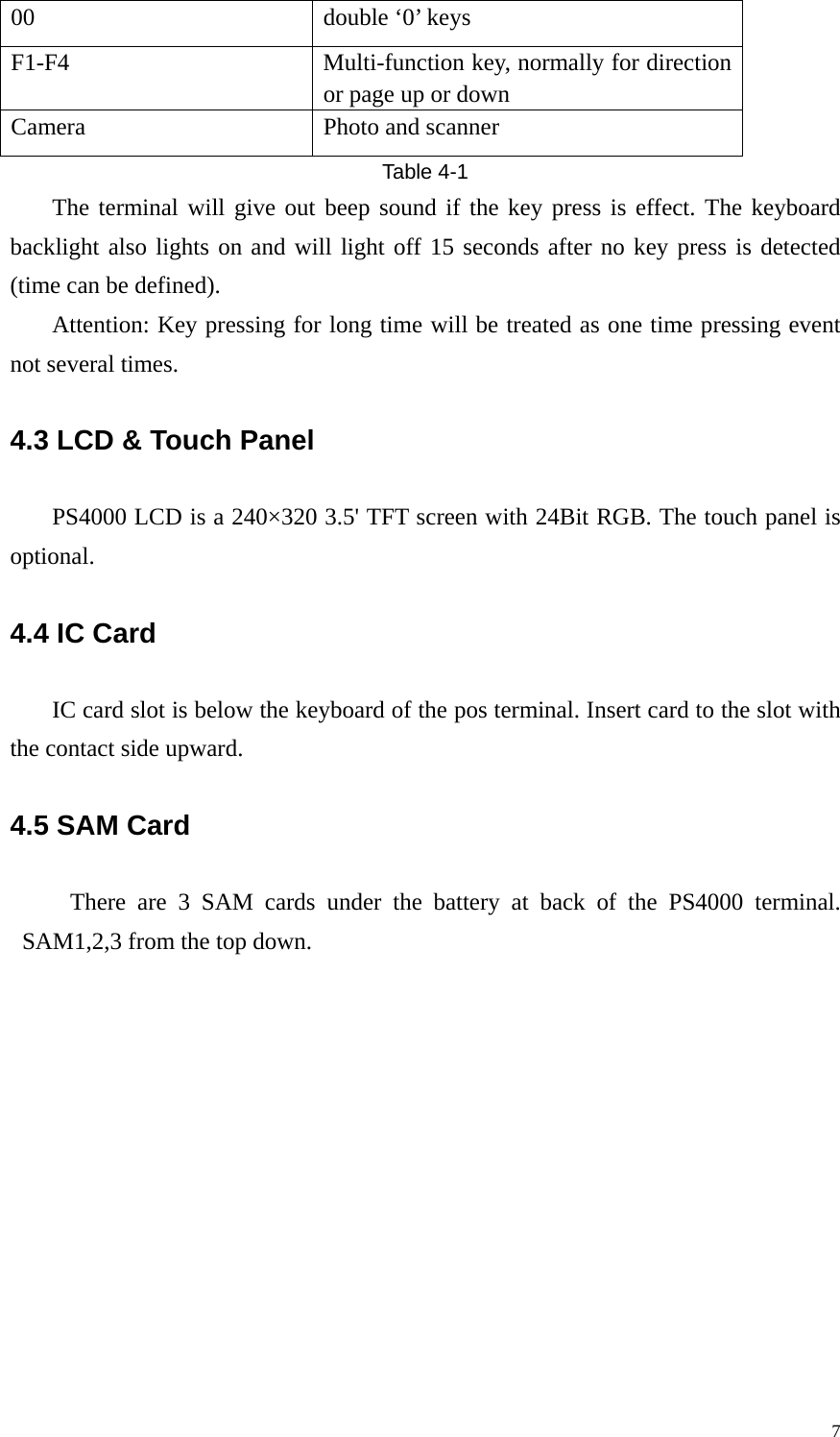 00  double &lsquo;0&rsquo; keys F1-F4  Multi-function key, normally for direction or page up or down Camera  Photo and scanner Table 4-1 The terminal will give out beep sound if the key press is effect. The keyboard backlight also lights on and will light off 15 seconds after no key press is detected (time can be defined). Attention: Key pressing for long time will be treated as one time pressing event not several times. 4.3 LCD &amp; Touch Panel   PS4000 LCD is a 240&times;320 3.5' TFT screen with 24Bit RGB. The touch panel is optional. 4.4 IC Card   IC card slot is below the keyboard of the pos terminal. Insert card to the slot with the contact side upward. 4.5 SAM Card      There are 3 SAM cards under the battery at back of the PS4000 terminal. SAM1,2,3 from the top down.   7
