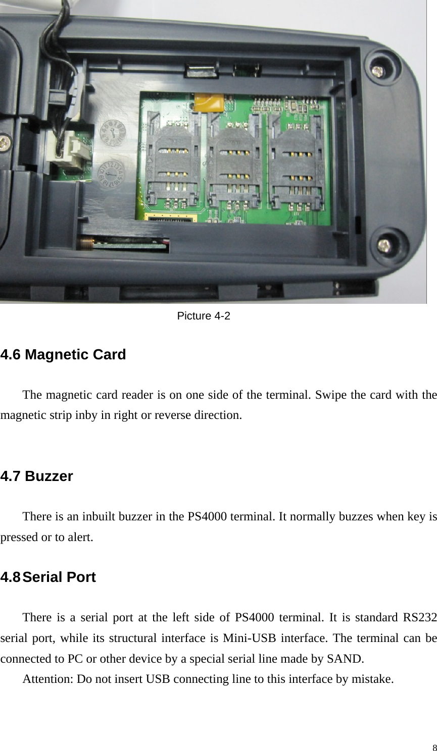  Picture 4-2 4.6 Magnetic Card The magnetic card reader is on one side of the terminal. Swipe the card with the magnetic strip inby in right or reverse direction.  4.7 Buzzer There is an inbuilt buzzer in the PS4000 terminal. It normally buzzes when key is pressed or to alert.   4.8 Serial  Port     There is a serial port at the left side of PS4000 terminal. It is standard RS232 serial port, while its structural interface is Mini-USB interface. The terminal can be connected to PC or other device by a special serial line made by SAND. Attention: Do not insert USB connecting line to this interface by mistake.   8